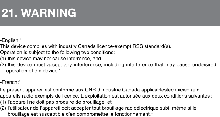 -English:"ThisdevicecomplieswithindustryCanadalicence-exemptRSSstandard(s).Operationissubjecttothefollowingtwoconditions:(1) this device may not cause interrence, and (2)  this device must accept any interference, including interference that may cause undersired operation of the device."-French:"Lepr&eacute;sentappareilestconformeauxCNRd&rsquo;IndustrieCanadaapplicablestechnicienauxappareilsradioexemptsdelicence.L&rsquo;exploitationestautoris&eacute;eauxdeuxconditionssuivantes:(1)l&rsquo;appareilnedoitpasproduiredebrouillage,et(2)l&rsquo;utilisateurdel&rsquo;appareildoitacceptertoutbrouillageradio&eacute;lectriquesubi,m&ecirc;mesilebrouillageestsusceptibled&rsquo;encompromettrelefonctionnement.&raquo;21. WARNING