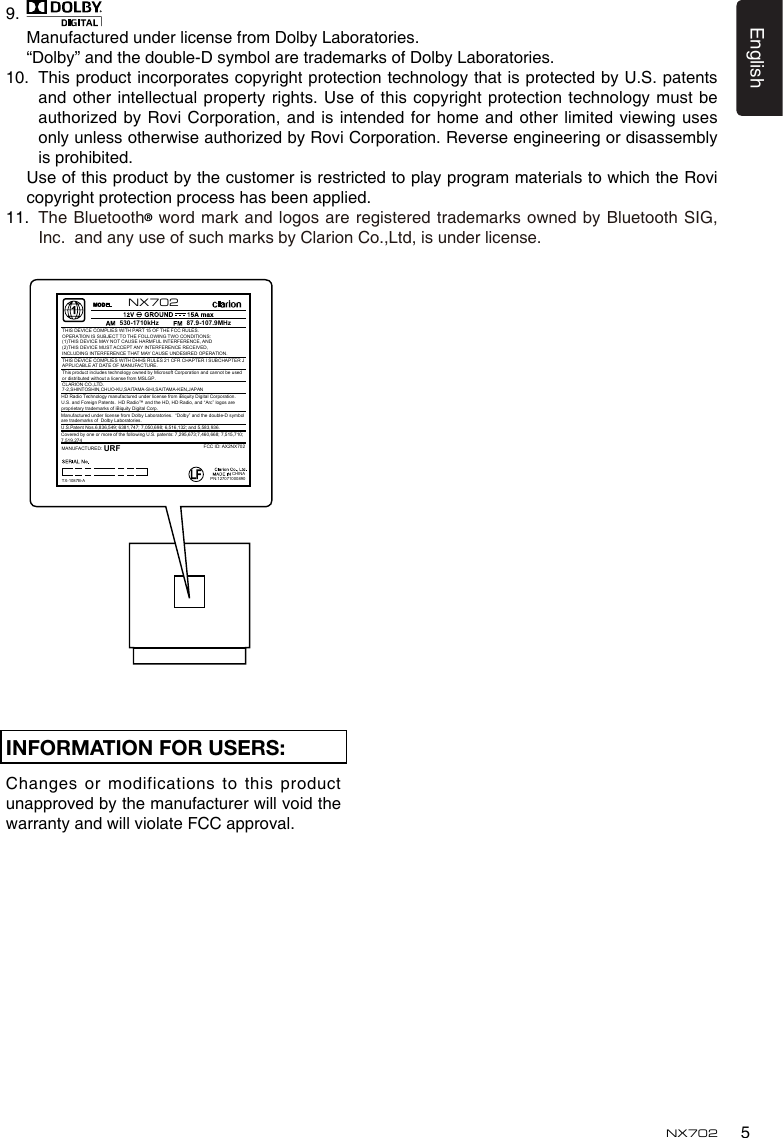 5EnglishNX702INFORMATION FOR USERS:Changes or  modifications to this product unapprovedbythemanufacturerwillvoidthewarrantyandwillviolateFCCapproval. 9.   Manufactured under license from Dolby Laboratories.  &ldquo;Dolby&rdquo; and the double-D symbol are trademarks of Dolby Laboratories.10.   This product incorporates copyright protection technology that is protected by U.S. patents and other intellectual property rights. Use of this copyright protection technology must be authorizedbyRoviCorporation,andisintendedforhomeandotherlimitedviewingusesonlyunlessotherwiseauthorizedbyRoviCorporation.Reverseengineeringordisassemblyis prohibited. UseofthisproductbythecustomerisrestrictedtoplayprogrammaterialstowhichtheRovicopyright protection process has been applied.11.   The Bluetooth&reg;wordmarkandlogosareregisteredtrademarksownedbyBluetoothSIG,Inc.  and any use of such marks by Clarion Co.,Ltd, is under license. CHINA530-1710kHz 87.9-107.9MHzTHIS DEVICE COMPLIES WITH PART 15 OF THE FCC RULES. OPERATION IS SUBJECT TO THE FOLLOWING TWO CONDITIONS:(1)THIS DEVICE MAY NOT CAUSE HARMFUL INTERFERENCE, AND (2)THIS DEVICE MUST ACCEPT ANY INTERFERENCE RECEIVED, INCLUDING INTERFERENCE THAT MAY CAUSE UNDESIRED OPERATION.THIS DEVICE COMPLIES WITH DHHS RULES 21 CFR CHAPTER I SUBCHAPTER J APPLICABLE AT DATE OF MANUFACTURE.CLARION CO.,LTD.7-2,SHINTOSHIN,CHUO-KU,SAITAMA-SHI,SAITAMA-KEN,JAPANThis product includes technology owned by Microsoft Corporation and cannot be used or distributed without a license from MSLGP.MANUFACTURED:URFHD Radio Technology manufactured under license from iBiquity Digital Corporation.  U.S. and Foreign Patents.  HD Radio&trade; and the HD, HD Radio, and &ldquo;Arc&rdquo; logos are proprietary trademarks of iBiquity Digital Corp.PN:127071000890TX-1087B-AFCC ID: AX2NX702NX702U.S.Patent Nos.6,836,549; 6381,747; 7,050,698; 6,516,132; and 5,583,936.Covered by one or more of the following U.S. patents: 7,295,673;7,460,668; 7,515,710; 7,519,274Manufactured under license from Dolby Laboratories.  &ldquo;Dolby&rdquo; and the double-D symbol are trademarks of  Dolby Laboratories.