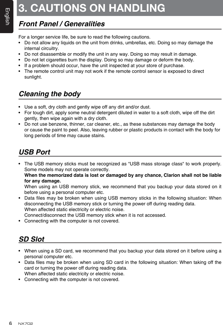 English6NX7023. CAUTIONS ON HANDLINGFront Panel / GeneralitiesForalongerservicelife,besuretoreadthefollowingcautions.&bull; Donotallowanyliquidsontheunitfromdrinks,umbrellas,etc.Doingsomaydamagetheinternal circuitry.&bull; Donotdisassembleormodifytheunitinanyway.Doingsomayresultindamage.&bull; Donotletcigarettesburnthedisplay.Doingsomaydamageordeformthebody.&bull; Ifaproblemshouldoccur,havetheunitinspectedatyourstoreofpurchase.&bull; Theremotecontrolunitmaynotworkiftheremotecontrolsensorisexposedtodirectsunlight.Cleaning the body&bull; Useasoft,dryclothandgentlywipeoffanydirtand/ordust.&bull; Fortoughdirt,applysomeneutraldetergentdilutedinwatertoasoftcloth,wipeoffthedirtgently,thenwipeagainwithadrycloth.&bull; Donotusebenzene,thinner,carcleaner,etc.,asthesesubstancesmaydamagethebodyorcausethepainttopeel.Also,leavingrubberorplasticproductsincontactwiththebodyforlong periods of time may cause stains.USB Port&bull; TheUSBmemorysticksmustberecognizedas&ldquo;USBmassstorageclass&ldquo;toworkproperly.Some models may not operate correctly. Whenthememorizeddataislostordamagedbyanychance,Clarionshallnotbeliableforanydamage. When usinganUSBmemorystick, werecommendthatyoubackupyour datastoredonitbefore using a personal computer etc.&bull; Datales maybebroken whenusingUSB memory sticksinthefollowingsituation: WhendisconnectingtheUSBmemorystickorturningthepoweroffduringreadingdata.   When affected static electricity or electric noise. Connect/disconnecttheUSBmemorystickwhenitisnotaccessed.&bull; Connectingwiththecomputerisnotcovered.SD Slot&bull; WhenusingaSDcard,werecommendthatyoubackupyourdatastoredonitbeforeusingapersonal computer etc.&bull; DatalesmaybebrokenwhenusingSDcardinthefollowingsituation:Whentakingoffthecardorturningthepoweroffduringreadingdata.   When affected static electricity or electric noise.&bull; Connectingwiththecomputerisnotcovered.
