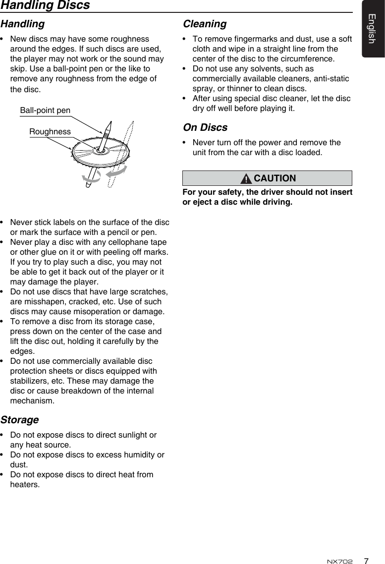 7EnglishNX702Handling DiscsHandling&bull; Newdiscsmayhavesomeroughnessaround the edges. If such discs are used, theplayermaynotworkorthesoundmayskip. Use a ball-point pen or the like to remove any roughness from the edge of the disc.&bull; Neversticklabelsonthesurfaceofthediscormarkthesurfacewithapencilorpen.&bull; Neverplayadiscwithanycellophanetapeorotherglueonitorwithpeelingoffmarks.If you try to play such a disc, you may not be able to get it back out of the player or it may damage the player.&bull; Donotusediscsthathavelargescratches,are misshapen, cracked, etc. Use of such discs may cause misoperation or damage.&bull; Toremoveadiscfromitsstoragecase,pressdownonthecenterofthecaseandlift the disc out, holding it carefully by the edges.&bull; Donotusecommerciallyavailablediscprotectionsheetsordiscsequippedwithstabilizers, etc. These may damage the discorcausebreakdownoftheinternalmechanism.Storage&bull; Donotexposediscstodirectsunlightorany heat source.&bull; Donotexposediscstoexcesshumidityordust.&bull; Donotexposediscstodirectheatfromheaters.Cleaning&bull; Toremovengermarksanddust,useasoftclothandwipeinastraightlinefromthecenter of the disc to the circumference.&bull; Donotuseanysolvents,suchascommercially available cleaners, anti-static spray, or thinner to clean discs.&bull; Afterusingspecialdisccleaner,letthediscdryoffwellbeforeplayingit.On Discs&bull; Neverturnoffthepowerandremovetheunitfromthecarwithadiscloaded.CAUTIONForyoursafety,thedrivershouldnotinsertorejectadiscwhiledriving.Ball-point pen Roughness