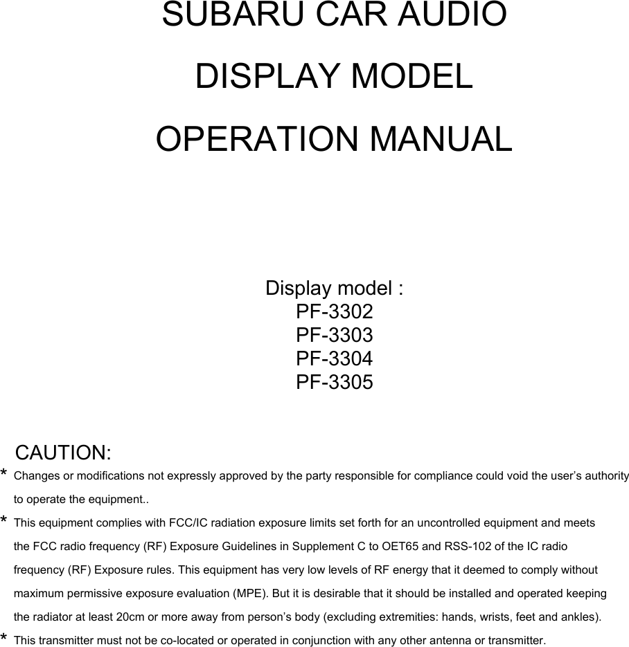 SUBARU CAR AUDIODISPLAY MODELOPERATION MANUALDisplay model :PF-3302PF-3303PF-3304PF-3305CAUTION:*Changes or modifications not expressly approved by the party responsible for compliance could void the user&rsquo;s authorityto operate the equipment..*This equipment complies with FCC/IC radiation exposure limits set forth for an uncontrolled equipment and meetsthe FCC radio frequency (RF) Exposure Guidelines in Supplement C to OET65 and RSS-102 of the IC radiofrequency (RF) Exposure rules. This equipment has very low levels of RF energy that it deemed to comply withoutmaximum permissive exposure evaluation (MPE). But it is desirable that it should be installed and operated keepingthe radiator at least 20cm or more away from person&rsquo;s body (excluding extremities: hands, wrists, feet and ankles).*This transmitter must not be co-located or operated in conjunction with any other antenna or transmitter.