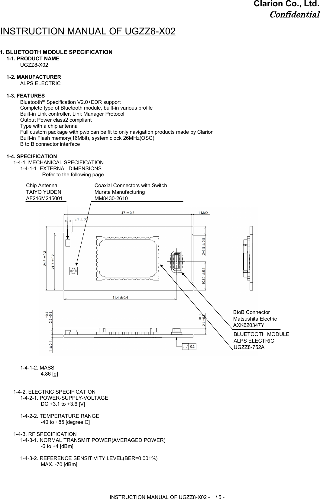 Clarion Co., Ltd.ConfidentialINSTRUCTION MANUAL OF UGZZ8-X021. BLUETOOTH MODULE SPECIFICATION1-1. PRODUCT NAMEUGZZ8-X021-2. MANUFACTURER ALPS ELECTRIC1-3. FEATURESBluetooth™ Specification V2.0+EDR supportComplete type of Bluetooth module, built-in various profileBuilt-in Link controller, Link Manager ProtocolOutput Power class2 compliantType with a chip antennaFull custom package with pwb can be fit to only navigation products made by ClarionBuilt-in Flash memory(16Mbit), system clock 26MHz(OSC)B to B connector interface1-4. SPECIFICATION1-4-1. MECHANICAL SPECIFICATION1-4-1-1. EXTERNAL DIMENSIONS Refer to the following page.1-4-1-2. MASS4.86 [g]1-4-2. ELECTRIC SPECIFICATION1-4-2-1. POWER-SUPPLY-VOLTAGE DC +3.1 to +3.6 [V]1-4-2-2. TEMPERATURE RANGE-40 to +85 [degree C]1-4-3. RF SPECIFICATION1-4-3-1. NORMAL TRANSMIT POWER(AVERAGED POWER)-6 to +4 [dBm]1-4-3-2. REFERENCE SENSITIVITY LEVEL(BER=0.001%)MAX. -70 [dBm]Chip AntennaTAIYO YUDENAF216M245001Coaxial Connectors with SwitchMurata ManufacturingMM8430-2610BtoB ConnectorMatsushita ElectricAXK620347YBLUETOOTH MODULEALPS ELECTRICUGZZ8-752AINSTRUCTION MANUAL OF UGZZ8-X02 - 1 / 5 -