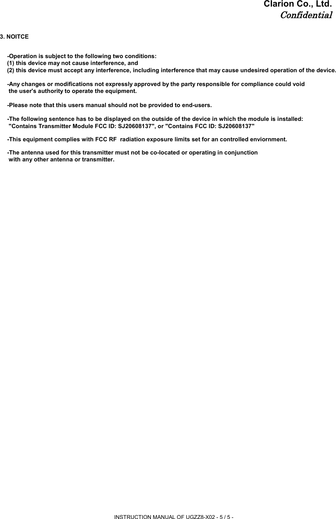 Clarion Co., Ltd.Confidential3. NOITCE-Operation is subject to the following two conditions: (1) this device may not cause interference, and (2) this device must accept any interference, including interference that may cause undesired operation of the device.-Any changes or modifications not expressly approved by the party responsible for compliance could void  the user&apos;s authority to operate the equipment.-Please note that this users manual should not be provided to end-users.-The following sentence has to be displayed on the outside of the device in which the module is installed:  &quot;Contains Transmitter Module FCC ID: SJ20608137&quot;, or &quot;Contains FCC ID: SJ20608137&quot;-This equipment complies with FCC RF  radiation exposure limits set for an controlled enviornment.-The antenna used for this transmitter must not be co-located or operating in conjunction  with any other antenna or transmitter.INSTRUCTION MANUAL OF UGZZ8-X02 - 5 / 5 -