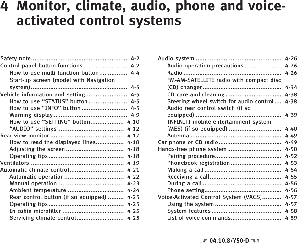 4 Monitor, climate, audio, phone and voice-activated control systemsSafety note....................................................... 4-2Control panel button functions ......................... 4-2How to use multi function button................ 4-4Start-up screen (model with Navigationsystem) ....................................................... 4-5Vehicle information and setting........................ 4-5How to use “STATUS” button ...................... 4-5How to use “INFO” button .......................... 4-5Warning display .......................................... 4-9How to use “SETTING” button................... 4-10“AUDIO” settings...................................... 4-12Rear view monitor .......................................... 4-17How to read the displayed lines................ 4-18Adjusting the screen ................................. 4-18Operating tips........................................... 4-18Ventilators...................................................... 4-19Automatic climate control............................... 4-21Automatic operation.................................. 4-22Manual operation...................................... 4-23Ambient temperature ................................ 4-24Rear control button (if so equipped) ......... 4-25Operating tips........................................... 4-25In-cabin microfilter ................................... 4-25Servicing climate control........................... 4-25Audio system ................................................. 4-26Audio operation precautions ..................... 4-26Radio ........................................................ 4-26FM-AM-SATELLITE radio with compact disc(CD) changer ............................................. 4-34CD care and cleaning ................................ 4-38Steering wheel switch for audio control .... 4-38Audio rear control switch (if soequipped) ................................................. 4-39INFINITI mobile entertainment system(MES) (if so equipped) .............................. 4-40Antenna .................................................... 4-49Car phone or CB radio.................................... 4-49Hands-free phone system............................... 4-50Pairing procedure...................................... 4-52Phonebook registration ............................. 4-53Making a call ............................................ 4-54Receiving a call......................................... 4-55During a call ............................................. 4-56Phone setting............................................ 4-56Voice-Activated Control System (VACS)........... 4-57Using the system ...................................... 4-57System features ........................................ 4-58List of voice commands............................. 4-59੬04.10.8/Y50-D ੭