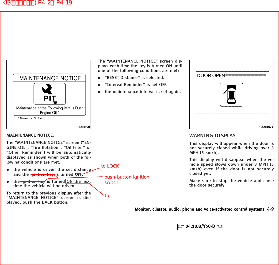 MAINTENANCE NOTICE:The “MAINTENANCE NOTICE” screen (“EN-GINE OIL”, “Tire Rotation”, “Oil Filter” or“Other Reminder”) will be automaticallydisplayed as shown when both of the fol-lowing conditions are met:¼the vehicle is driven the set distanceand the ignition key is turned OFF.¼the ignition key is turned ON the nexttime the vehicle will be driven.To return to the previous display after the“MAINTENANCE NOTICE” screen is dis-played, push the BACK button.The “MAINTENANCE NOTICE” screen dis-plays each time the key is turned ON untilone of the following conditions are met:¼“RESET Distance” is selected.¼“Interval Reminder” is set OFF.¼the maintenance interval is set again.WARNING DISPLAYThis display will appear when the door isnot securely closed while driving over 3MPH (5 km/h).This display will disappear when the ve-hicle speed slows down under 3 MPH (5km/h) even if the door is not securelyclosed yet.Make sure to stop the vehicle and closethe door securely.SAA0858 SAA0863Monitor, climate, audio, phone and voice-activated control systems 4-9੬04.10.8/Y50-D ੭push-button ignition switchto LOCKtoKI3(ﾃﾞｨｽﾌﾟﾚｲ) P4-2∼P4-19