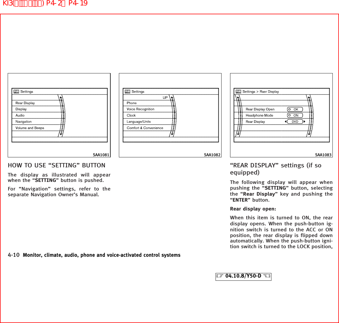 HOW TO USE “SETTING” BUTTONThe display as illustrated will appearwhen the “SETTING” button is pushed.For “Navigation” settings, refer to theseparate Navigation Owner’s Manual.“REAR DISPLAY” settings (if soequipped)The following display will appear whenpushing the “SETTING” button, selectingthe “Rear Display” key and pushing the“ENTER” button.Rear display open:When this item is turned to ON, the reardisplay opens. When the push-button ig-nition switch is turned to the ACC or ONposition, the rear display is flipped downautomatically. When the push-button igni-tion switch is turned to the LOCK position,SAA1081 SAA1082 SAA10834-10 Monitor, climate, audio, phone and voice-activated control systems੬04.10.8/Y50-D ੭KI3(ﾃﾞｨｽﾌﾟﾚｲ) P4-2∼P4-19