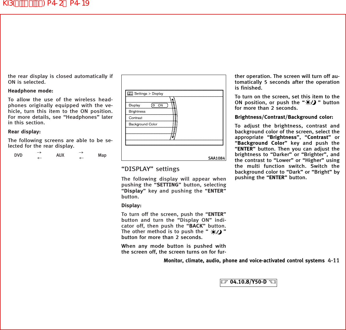 the rear display is closed automatically ifON is selected.Headphone mode:To allow the use of the wireless head-phones originally equipped with the ve-hicle, turn this item to the ON position.For more details, see “Headphones” laterin this section.Rear display:The following screens are able to be se-lected for the rear display.DVD ,+AUX ,+Map“DISPLAY” settingsThe following display will appear whenpushing the “SETTING” button, selecting“Display” key and pushing the “ENTER”button.Display:To turn off the screen, push the “ENTER”button and turn the “Display ON” indi-cator off, then push the “BACK” button.The other method is to push the “ ”button for more than 2 seconds.When any mode button is pushed withthe screen off, the screen turns on for fur-ther operation. The screen will turn off au-tomatically 5 seconds after the operationis finished.To turn on the screen, set this item to theON position, or push the “ ” buttonfor more than 2 seconds.Brightness/Contrast/Background color:To adjust the brightness, contrast andbackground color of the screen, select theappropriate “Brightness”, “Contrast”or“Background Color” key and push the“ENTER” button. Then you can adjust thebrightness to “Darker” or “Brighter”, andthe contrast to “Lower” or “Higher” usingthe multi function switch. Switch thebackground color to “Dark” or “Bright” bypushing the “ENTER” button.SAA1084Monitor, climate, audio, phone and voice-activated control systems 4-11੬04.10.8/Y50-D ੭KI3(ﾃﾞｨｽﾌﾟﾚｲ) P4-2∼P4-19