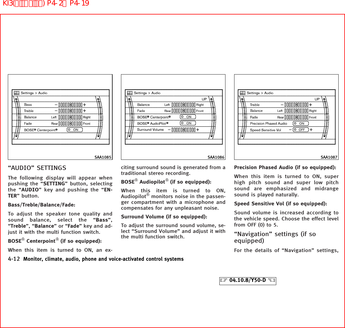 “AUDIO” SETTINGSThe following display will appear whenpushing the “SETTING” button, selectingthe “AUDIO” key and pushing the “EN-TER” button.Bass/Treble/Balance/Fade:To adjust the speaker tone quality andsound balance, select the “Bass”,“Treble”, “Balance”or“Fade” key and ad-just it with the multi function switch.BOSE Centerpoint (if so equipped):When this item is turned to ON, an ex-citing surround sound is generated from atraditional stereo recording.BOSE Audiopilot (if so equipped):When this item is turned to ON,Audiopilot monitors noise in the passen-ger compartment with a microphone andcompensates for any unpleasant noise.Surround Volume (if so equipped):To adjust the surround sound volume, se-lect “Surround Volume” and adjust it withthe multi function switch.Precision Phased Audio (if so equipped):When this item is turned to ON, superhigh pitch sound and super low pitchsound are emphasized and midrangesound is played naturally.Speed Sensitive Vol (if so equipped):Sound volume is increased according tothe vehicle speed. Choose the effect levelfrom OFF (0) to 5.“Navigation” settings (if soequipped)For the details of “Navigation” settings,SAA1085 SAA1086 SAA10874-12 Monitor, climate, audio, phone and voice-activated control systems੬04.10.8/Y50-D ੭KI3(ﾃﾞｨｽﾌﾟﾚｲ) P4-2∼P4-19