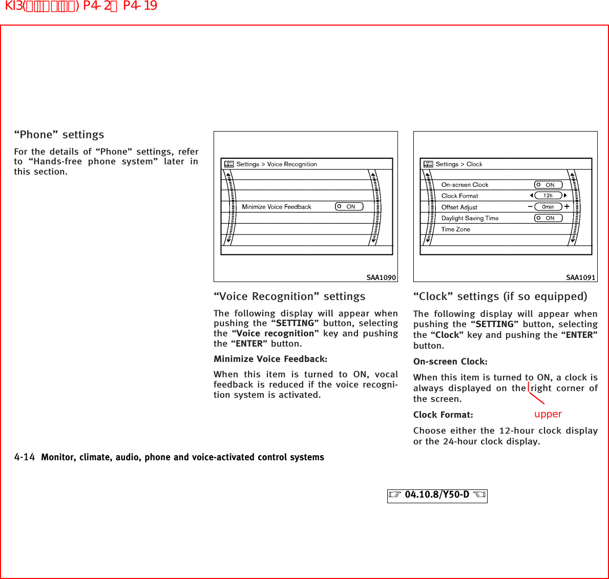 “Phone” settingsFor the details of “Phone” settings, referto “Hands-free phone system” later inthis section.“Voice Recognition” settingsThe following display will appear whenpushing the “SETTING” button, selectingthe “Voice recognition” key and pushingthe “ENTER” button.Minimize Voice Feedback:When this item is turned to ON, vocalfeedback is reduced if the voice recogni-tion system is activated.“Clock” settings (if so equipped)The following display will appear whenpushing the “SETTING” button, selectingthe “Clock” key and pushing the “ENTER”button.On-screen Clock:When this item is turned to ON, a clock isalways displayed on the right corner ofthe screen.Clock Format:Choose either the 12-hour clock displayor the 24-hour clock display.SAA1090 SAA10914-14 Monitor, climate, audio, phone and voice-activated control systems੬04.10.8/Y50-D ੭upperKI3(ﾃﾞｨｽﾌﾟﾚｲ) P4-2∼P4-19