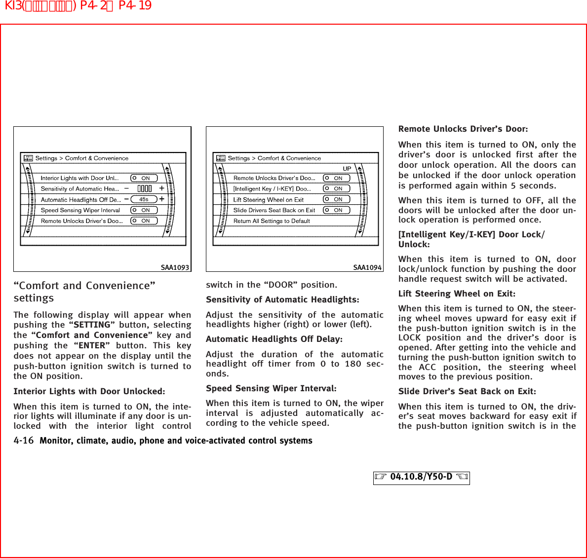 “Comfort and Convenience”settingsThe following display will appear whenpushing the “SETTING” button, selectingthe “Comfort and Convenience” key andpushing the “ENTER” button. This keydoes not appear on the display until thepush-button ignition switch is turned tothe ON position.Interior Lights with Door Unlocked:When this item is turned to ON, the inte-rior lights will illuminate if any door is un-locked with the interior light controlswitch in the “DOOR” position.Sensitivity of Automatic Headlights:Adjust the sensitivity of the automaticheadlights higher (right) or lower (left).Automatic Headlights Off Delay:Adjust the duration of the automaticheadlight off timer from 0 to 180 sec-onds.Speed Sensing Wiper Interval:When this item is turned to ON, the wiperinterval is adjusted automatically ac-cording to the vehicle speed.Remote Unlocks Driver’s Door:When this item is turned to ON, only thedriver’s door is unlocked first after thedoor unlock operation. All the doors canbe unlocked if the door unlock operationis performed again within 5 seconds.When this item is turned to OFF, all thedoors will be unlocked after the door un-lock operation is performed once.[Intelligent Key/I-KEY] Door Lock/Unlock:When this item is turned to ON, doorlock/unlock function by pushing the doorhandle request switch will be activated.Lift Steering Wheel on Exit:When this item is turned to ON, the steer-ing wheel moves upward for easy exit ifthe push-button ignition switch is in theLOCK position and the driver’s door isopened. After getting into the vehicle andturning the push-button ignition switch tothe ACC position, the steering wheelmoves to the previous position.Slide Driver’s Seat Back on Exit:When this item is turned to ON, the driv-er’s seat moves backward for easy exit ifthe push-button ignition switch is in theSAA1093 SAA10944-16 Monitor, climate, audio, phone and voice-activated control systems੬04.10.8/Y50-D ੭KI3(ﾃﾞｨｽﾌﾟﾚｲ) P4-2∼P4-19