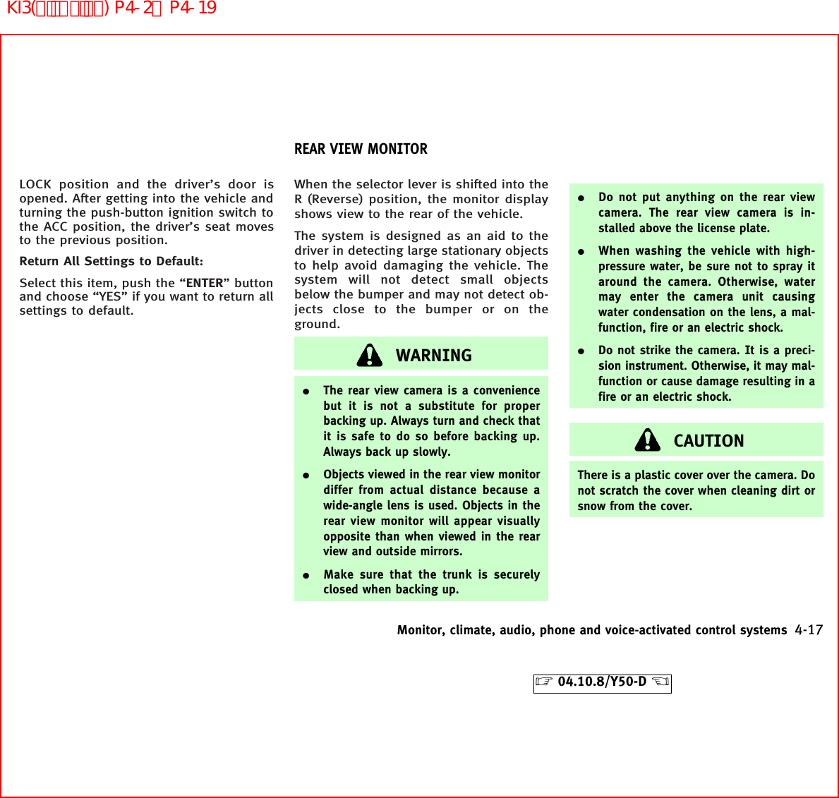 LOCK position and the driver’s door isopened. After getting into the vehicle andturning the push-button ignition switch tothe ACC position, the driver’s seat movesto the previous position.Return All Settings to Default:Select this item, push the “ENTER” buttonand choose “YES” if you want to return allsettings to default.When the selector lever is shifted into theR (Reverse) position, the monitor displayshows view to the rear of the vehicle.The system is designed as an aid to thedriver in detecting large stationary objectsto help avoid damaging the vehicle. Thesystem will not detect small objectsbelow the bumper and may not detect ob-jects close to the bumper or on theground.WARNING¼The rear view camera is a conveniencebut it is not a substitute for properbacking up. Always turn and check thatit is safe to do so before backing up.Always back up slowly.¼Objects viewed in the rear view monitordiffer from actual distance because awide-angle lens is used. Objects in therear view monitor will appear visuallyopposite than when viewed in the rearview and outside mirrors.¼Make sure that the trunk is securelyclosed when backing up.¼Do not put anything on the rear viewcamera. The rear view camera is in-stalled above the license plate.¼When washing the vehicle with high-pressure water, be sure not to spray itaround the camera. Otherwise, watermay enter the camera unit causingwater condensation on the lens, a mal-function, fire or an electric shock.¼Do not strike the camera. It is a preci-sion instrument. Otherwise, it may mal-function or cause damage resulting in afire or an electric shock.CAUTIONThere is a plastic cover over the camera. Donot scratch the cover when cleaning dirt orsnow from the cover.REAR VIEW MONITORMonitor, climate, audio, phone and voice-activated control systems 4-17੬04.10.8/Y50-D ੭KI3(ﾃﾞｨｽﾌﾟﾚｲ) P4-2∼P4-19