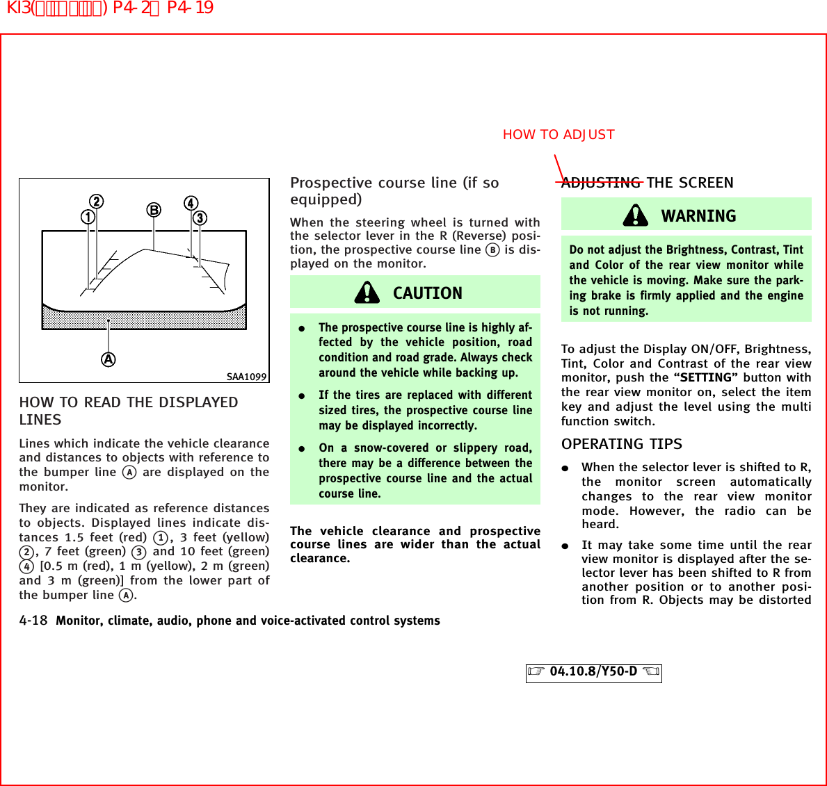 HOW TO READ THE DISPLAYEDLINESLines which indicate the vehicle clearanceand distances to objects with reference tothe bumper linekAare displayed on themonitor.They are indicated as reference distancesto objects. Displayed lines indicate dis-tances 1.5 feet (red)k1, 3 feet (yellow)k2, 7 feet (green)k3and 10 feet (green)k4[0.5 m (red), 1 m (yellow), 2 m (green)and 3 m (green)] from the lower part ofthe bumper linekA.Prospective course line (if soequipped)When the steering wheel is turned withthe selector lever in the R (Reverse) posi-tion, the prospective course linekBis dis-played on the monitor.CAUTION¼The prospective course line is highly af-fected by the vehicle position, roadcondition and road grade. Always checkaround the vehicle while backing up.¼If the tires are replaced with differentsized tires, the prospective course linemay be displayed incorrectly.¼On a snow-covered or slippery road,there may be a difference between theprospective course line and the actualcourse line.The vehicle clearance and prospectivecourse lines are wider than the actualclearance.ADJUSTING THE SCREENWARNINGDo not adjust the Brightness, Contrast, Tintand Color of the rear view monitor whilethe vehicle is moving. Make sure the park-ing brake is firmly applied and the engineis not running.To adjust the Display ON/OFF, Brightness,Tint, Color and Contrast of the rear viewmonitor, push the “SETTING” button withthe rear view monitor on, select the itemkey and adjust the level using the multifunction switch.OPERATING TIPS¼When the selector lever is shifted to R,the monitor screen automaticallychanges to the rear view monitormode. However, the radio can beheard.¼It may take some time until the rearview monitor is displayed after the se-lector lever has been shifted to R fromanother position or to another posi-tion from R. Objects may be distortedSAA10994-18 Monitor, climate, audio, phone and voice-activated control systems੬04.10.8/Y50-D ੭HOW TO ADJUSTKI3(ﾃﾞｨｽﾌﾟﾚｲ) P4-2∼P4-19
