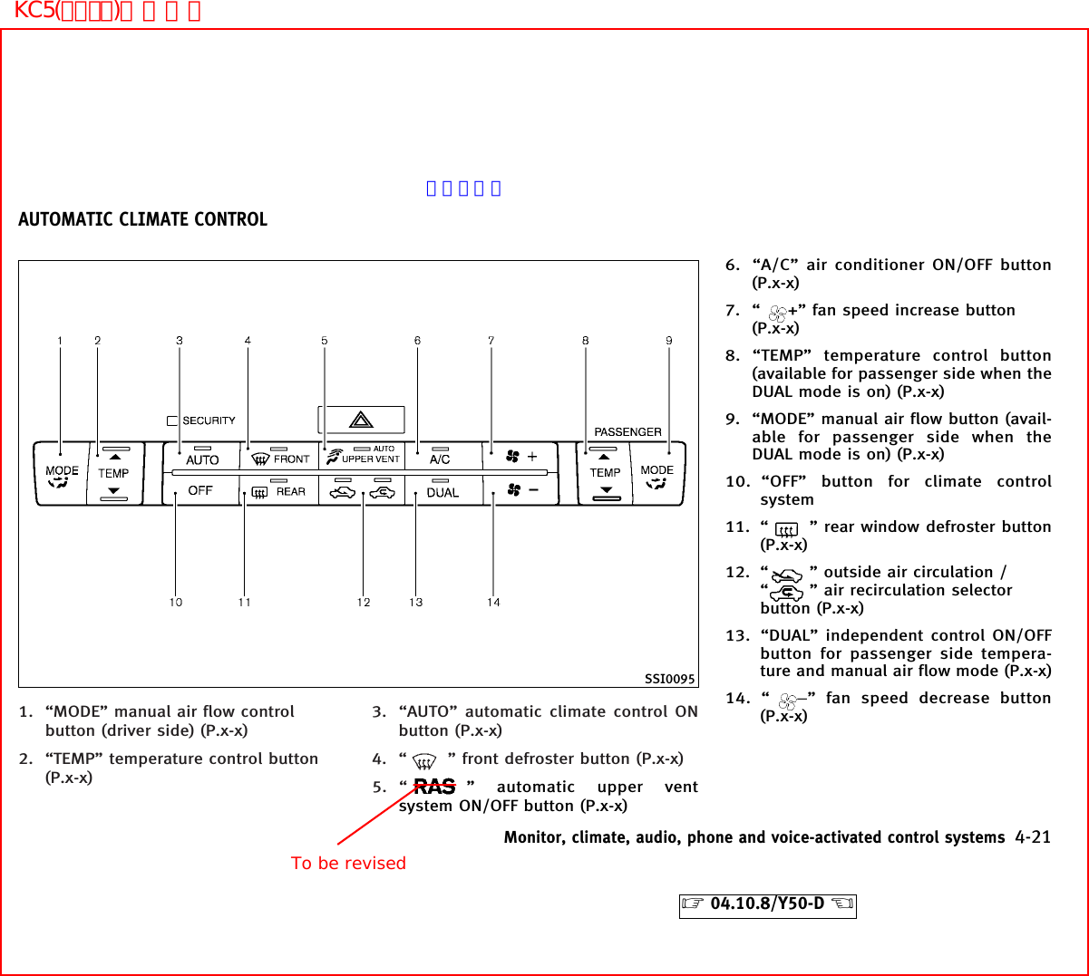 1. “MODE” manual air flow controlbutton (driver side) (P.x-x)2. “TEMP” temperature control button(P.x-x)3. “AUTO” automatic climate control ONbutton (P.x-x)4. “ ” front defroster button (P.x-x)5. “ ” automatic upper ventsystem ON/OFF button (P.x-x)6. “A/C” air conditioner ON/OFF button(P.x-x)7. “ +” fan speed increase button(P.x-x)8. “TEMP” temperature control button(available for passenger side when theDUAL mode is on) (P.x-x)9. “MODE” manual air flow button (avail-able for passenger side when theDUAL mode is on) (P.x-x)10. “OFF” button for climate controlsystem11. “ ” rear window defroster button(P.x-x)12. “ ” outside air circulation /“” air recirculation selectorbutton (P.x-x)13. “DUAL” independent control ON/OFFbutton for passenger side tempera-ture and manual air flow mode (P.x-x)14. “ −” fan speed decrease button(P.x-x)SSI0095AUTOMATIC CLIMATE CONTROLMonitor, climate, audio, phone and voice-activated control systems 4-21੬04.10.8/Y50-D ੭To be revisedページ未定KC5(ｴｱｺﾝ)次頁有り