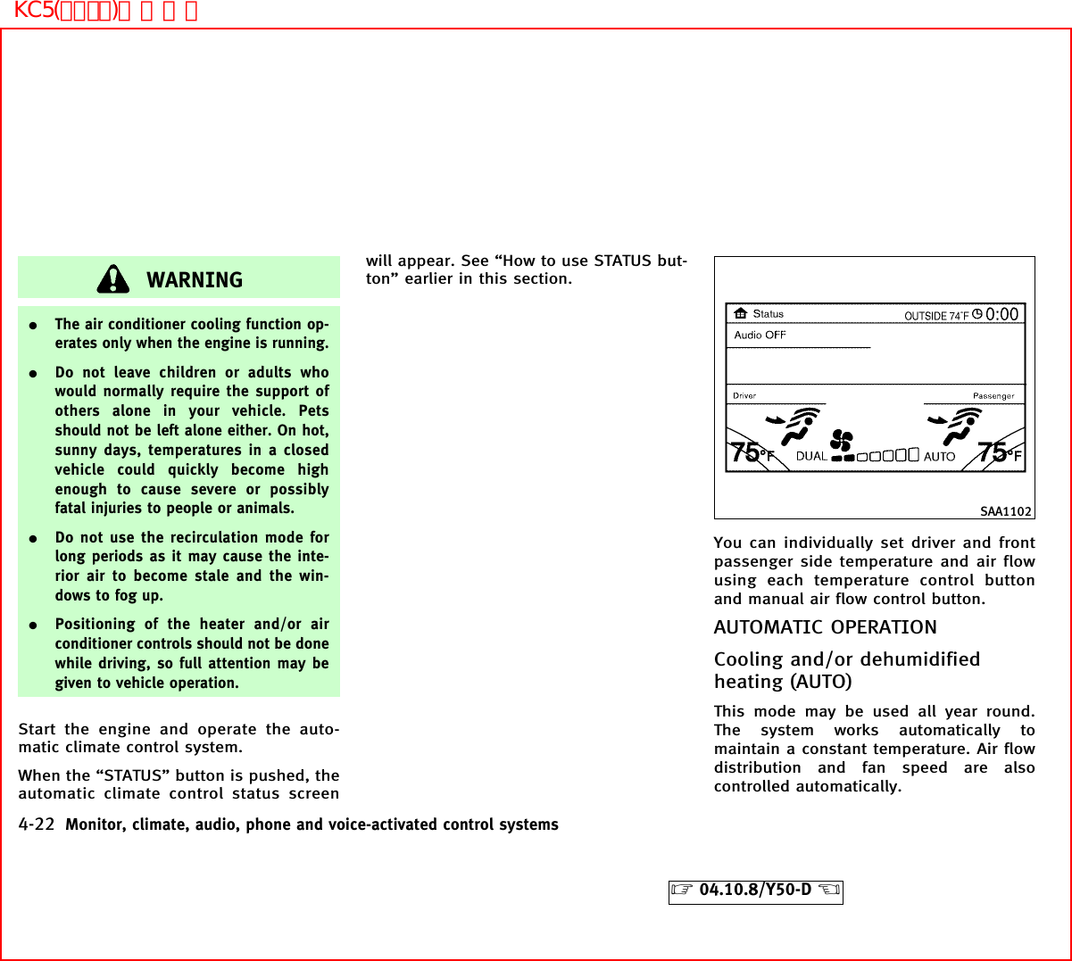 WARNING¼The air conditioner cooling function op-erates only when the engine is running.¼Do not leave children or adults whowould normally require the support ofothers alone in your vehicle. Petsshould not be left alone either. On hot,sunny days, temperatures in a closedvehicle could quickly become highenough to cause severe or possiblyfatal injuries to people or animals.¼Do not use the recirculation mode forlong periods as it may cause the inte-rior air to become stale and the win-dows to fog up.¼Positioning of the heater and/or airconditioner controls should not be donewhile driving, so full attention may begiven to vehicle operation.Start the engine and operate the auto-matic climate control system.When the “STATUS” button is pushed, theautomatic climate control status screenwill appear. See “How to use STATUS but-ton” earlier in this section.You can individually set driver and frontpassenger side temperature and air flowusing each temperature control buttonand manual air flow control button.AUTOMATIC OPERATIONCooling and/or dehumidifiedheating (AUTO)This mode may be used all year round.The system works automatically tomaintain a constant temperature. Air flowdistribution and fan speed are alsocontrolled automatically.SAA11024-22 Monitor, climate, audio, phone and voice-activated control systems੬04.10.8/Y50-D ੭KC5(ｴｱｺﾝ)次頁有り