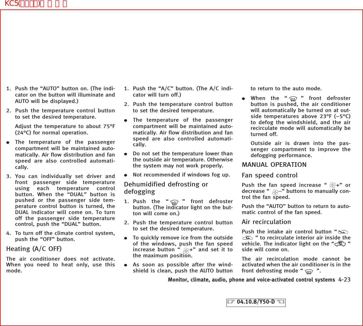 1. Push the “AUTO” button on. (The indi-cator on the button will illuminate andAUTO will be displayed.)2. Push the temperature control buttonto set the desired temperature.Adjust the temperature to about 75°F(24°C) for normal operation.¼The temperature of the passengercompartment will be maintained auto-matically. Air flow distribution and fanspeed are also controlled automati-cally.3. You can individually set driver andfront passenger side temperatureusing each temperature controlbutton. When the “DUAL” button ispushed or the passenger side tem-perature control button is turned, theDUAL indicator will come on. To turnoff the passenger side temperaturecontrol, push the “DUAL” button.4. To turn off the climate control system,push the “OFF” button.Heating (A/C OFF)The air conditioner does not activate.When you need to heat only, use thismode.1. Push the “A/C” button. (The A/C indi-cator will turn off.)2. Push the temperature control buttonto set the desired temperature.¼The temperature of the passengercompartment will be maintained auto-matically. Air flow distribution and fanspeed are also controlled automati-cally.¼Do not set the temperature lower thanthe outside air temperature. Otherwisethe system may not work properly.¼Not recommended if windows fog up.Dehumidified defrosting ordefogging1. Push the “ ” front defrosterbutton. (The indicator light on the but-ton will come on.)2. Push the temperature control buttonto set the desired temperature.¼To quickly remove ice from the outsideof the windows, push the fan speedincrease button “ +” and set it tothe maximum position.¼As soon as possible after the wind-shield is clean, push the AUTO buttonto return to the auto mode.¼When the “ ” front defrosterbutton is pushed, the air conditionerwill automatically be turned on at out-side temperatures above 23°F (−5°C)to defog the windshield, and the airrecirculate mode will automatically beturned off.Outside air is drawn into the pas-senger compartment to improve thedefogging performance.MANUAL OPERATIONFan speed controlPush the fan speed increase “ +” ordecrease “ −” buttons to manually con-trol the fan speed.Push the “AUTO” button to return to auto-matic control of the fan speed.Air recirculationPush the intake air control button “” to recirculate interior air inside thevehicle. The indicator light on the “ ”side will come on.The air recirculation mode cannot beactivated when the air conditioner is in thefront defrosting mode “ ”.Monitor, climate, audio, phone and voice-activated control systems 4-23੬04.10.8/Y50-D ੭KC5(ｴｱｺﾝ)次頁有り