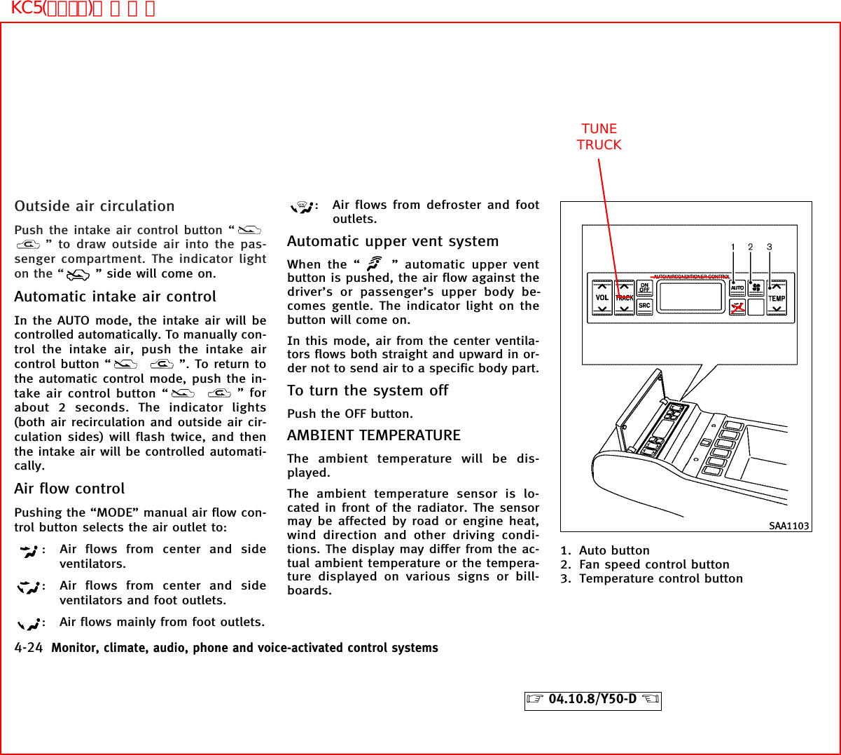 Outside air circulationPush the intake air control button “” to draw outside air into the pas-senger compartment. The indicator lighton the “ ” side will come on.Automatic intake air controlIn the AUTO mode, the intake air will becontrolled automatically. To manually con-trol the intake air, push the intake aircontrol button “ ”. To return tothe automatic control mode, push the in-take air control button “ ” forabout 2 seconds. The indicator lights(both air recirculation and outside air cir-culation sides) will flash twice, and thenthe intake air will be controlled automati-cally.Air flow controlPushing the “MODE” manual air flow con-trol button selects the air outlet to:: Air flows from center and sideventilators.: Air flows from center and sideventilators and foot outlets.: Air flows mainly from foot outlets.: Air flows from defroster and footoutlets.Automatic upper vent systemWhen the “ ” automatic upper ventbutton is pushed, the air flow against thedriver’s or passenger’s upper body be-comes gentle. The indicator light on thebutton will come on.In this mode, air from the center ventila-tors flows both straight and upward in or-der not to send air to a specific body part.To turn the system offPush the OFF button.AMBIENT TEMPERATUREThe ambient temperature will be dis-played.The ambient temperature sensor is lo-cated in front of the radiator. The sensormay be affected by road or engine heat,wind direction and other driving condi-tions. The display may differ from the ac-tual ambient temperature or the tempera-ture displayed on various signs or bill-boards.1. Auto button2. Fan speed control button3. Temperature control buttonSAA11034-24 Monitor, climate, audio, phone and voice-activated control systems੬04.10.8/Y50-D ੭ TUNETRUCKKC5(ｴｱｺﾝ)次頁有り