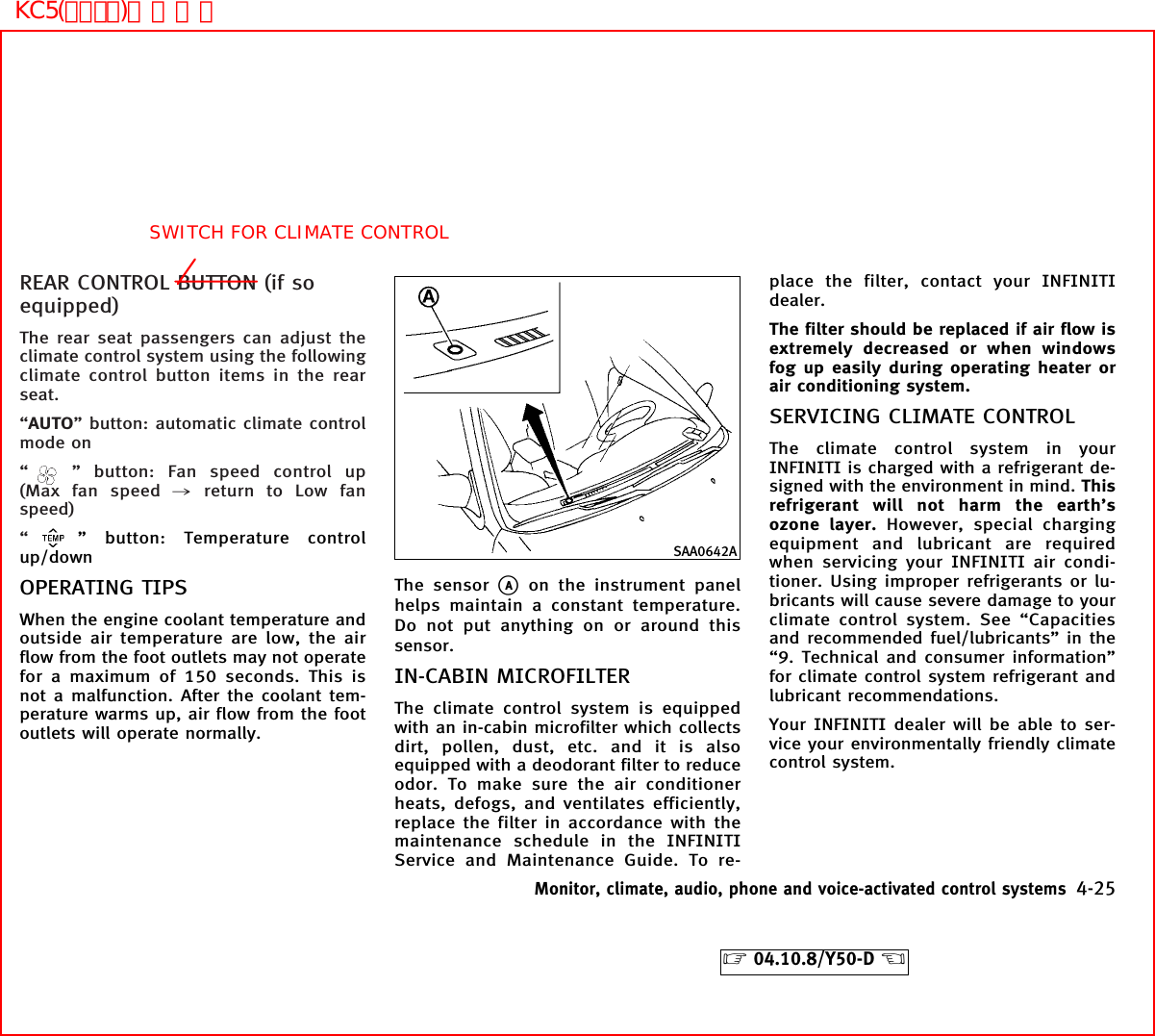 REAR CONTROL BUTTON (if soequipped)The rear seat passengers can adjust theclimate control system using the followingclimate control button items in the rearseat.“AUTO” button: automatic climate controlmode on“” button: Fan speed control up(Max fan speed ,return to Low fanspeed)“” button: Temperature controlup/downOPERATING TIPSWhen the engine coolant temperature andoutside air temperature are low, the airflow from the foot outlets may not operatefor a maximum of 150 seconds. This isnot a malfunction. After the coolant tem-perature warms up, air flow from the footoutlets will operate normally.The sensorkAon the instrument panelhelps maintain a constant temperature.Do not put anything on or around thissensor.IN-CABIN MICROFILTERThe climate control system is equippedwith an in-cabin microfilter which collectsdirt, pollen, dust, etc. and it is alsoequipped with a deodorant filter to reduceodor. To make sure the air conditionerheats, defogs, and ventilates efficiently,replace the filter in accordance with themaintenance schedule in the INFINITIService and Maintenance Guide. To re-place the filter, contact your INFINITIdealer.The filter should be replaced if air flow isextremely decreased or when windowsfog up easily during operating heater orair conditioning system.SERVICING CLIMATE CONTROLThe climate control system in yourINFINITI is charged with a refrigerant de-signed with the environment in mind. Thisrefrigerant will not harm the earth’sozone layer. However, special chargingequipment and lubricant are requiredwhen servicing your INFINITI air condi-tioner. Using improper refrigerants or lu-bricants will cause severe damage to yourclimate control system. See “Capacitiesand recommended fuel/lubricants” in the“9. Technical and consumer information”for climate control system refrigerant andlubricant recommendations.Your INFINITI dealer will be able to ser-vice your environmentally friendly climatecontrol system.SAA0642AMonitor, climate, audio, phone and voice-activated control systems 4-25੬04.10.8/Y50-D ੭SWITCH FOR CLIMATE CONTROLKC5(ｴｱｺﾝ)次頁有り