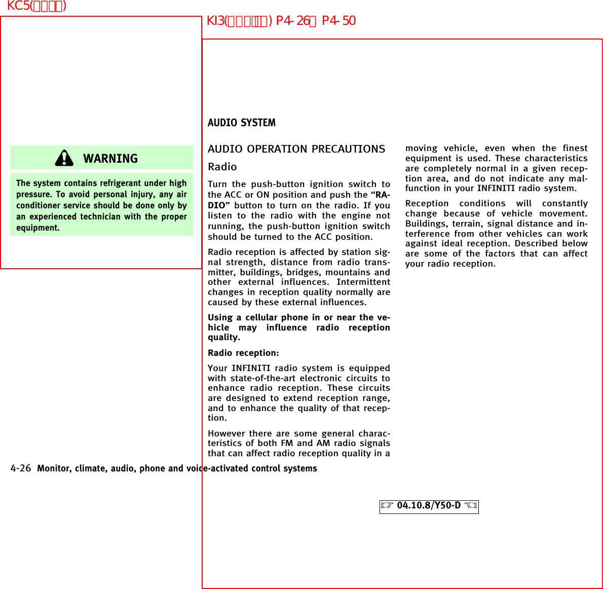 WARNINGThe system contains refrigerant under highpressure. To avoid personal injury, any airconditioner service should be done only byan experienced technician with the properequipment.AUDIO OPERATION PRECAUTIONSRadioTurn the push-button ignition switch tothe ACC or ON position and push the “RA-DIO” button to turn on the radio. If youlisten to the radio with the engine notrunning, the push-button ignition switchshould be turned to the ACC position.Radio reception is affected by station sig-nal strength, distance from radio trans-mitter, buildings, bridges, mountains andother external influences. Intermittentchanges in reception quality normally arecaused by these external influences.Using a cellular phone in or near the ve-hicle may influence radio receptionquality.Radio reception:Your INFINITI radio system is equippedwith state-of-the-art electronic circuits toenhance radio reception. These circuitsare designed to extend reception range,and to enhance the quality of that recep-tion.However there are some general charac-teristics of both FM and AM radio signalsthat can affect radio reception quality in amoving vehicle, even when the finestequipment is used. These characteristicsare completely normal in a given recep-tion area, and do not indicate any mal-function in your INFINITI radio system.Reception conditions will constantlychange because of vehicle movement.Buildings, terrain, signal distance and in-terference from other vehicles can workagainst ideal reception. Described beloware some of the factors that can affectyour radio reception.AUDIO SYSTEM4-26 Monitor, climate, audio, phone and voice-activated control systems੬04.10.8/Y50-D ੭KI3(ｵｰﾃﾞｨｵ) P4-26∼P4-50KC5(ｴｱｺﾝ)