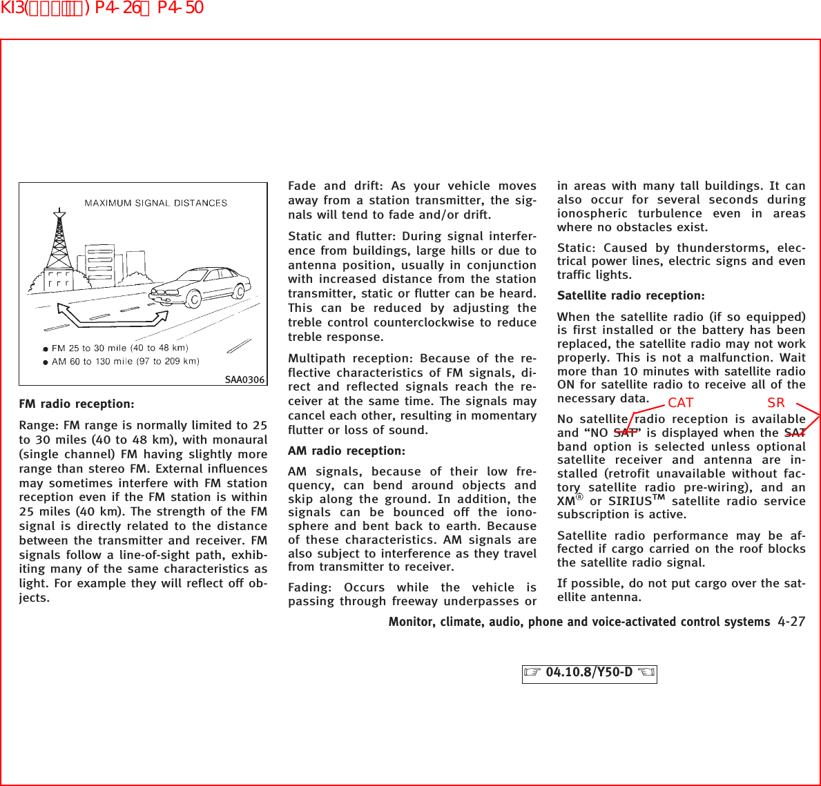 FM radio reception:Range: FM range is normally limited to 25to 30 miles (40 to 48 km), with monaural(single channel) FM having slightly morerange than stereo FM. External influencesmay sometimes interfere with FM stationreception even if the FM station is within25 miles (40 km). The strength of the FMsignal is directly related to the distancebetween the transmitter and receiver. FMsignals follow a line-of-sight path, exhib-iting many of the same characteristics aslight. For example they will reflect off ob-jects.Fade and drift: As your vehicle movesaway from a station transmitter, the sig-nals will tend to fade and/or drift.Static and flutter: During signal interfer-ence from buildings, large hills or due toantenna position, usually in conjunctionwith increased distance from the stationtransmitter, static or flutter can be heard.This can be reduced by adjusting thetreble control counterclockwise to reducetreble response.Multipath reception: Because of the re-flective characteristics of FM signals, di-rect and reflected signals reach the re-ceiver at the same time. The signals maycancel each other, resulting in momentaryflutter or loss of sound.AM radio reception:AM signals, because of their low fre-quency, can bend around objects andskip along the ground. In addition, thesignals can be bounced off the iono-sphere and bent back to earth. Becauseof these characteristics. AM signals arealso subject to interference as they travelfrom transmitter to receiver.Fading: Occurs while the vehicle ispassing through freeway underpasses orin areas with many tall buildings. It canalso occur for several seconds duringionospheric turbulence even in areaswhere no obstacles exist.Static: Caused by thunderstorms, elec-trical power lines, electric signs and eventraffic lights.Satellite radio reception:When the satellite radio (if so equipped)is first installed or the battery has beenreplaced, the satellite radio may not workproperly. This is not a malfunction. Waitmore than 10 minutes with satellite radioON for satellite radio to receive all of thenecessary data.No satellite radio reception is availableand “NO SAT” is displayed when the SATband option is selected unless optionalsatellite receiver and antenna are in-stalled (retrofit unavailable without fac-tory satellite radio pre-wiring), and anXM or SIRIUSTMsatellite radio servicesubscription is active.Satellite radio performance may be af-fected if cargo carried on the roof blocksthe satellite radio signal.If possible, do not put cargo over the sat-ellite antenna.SAA0306Monitor, climate, audio, phone and voice-activated control systems 4-27੬04.10.8/Y50-D ੭CATSRKI3(ｵｰﾃﾞｨｵ) P4-26∼P4-50