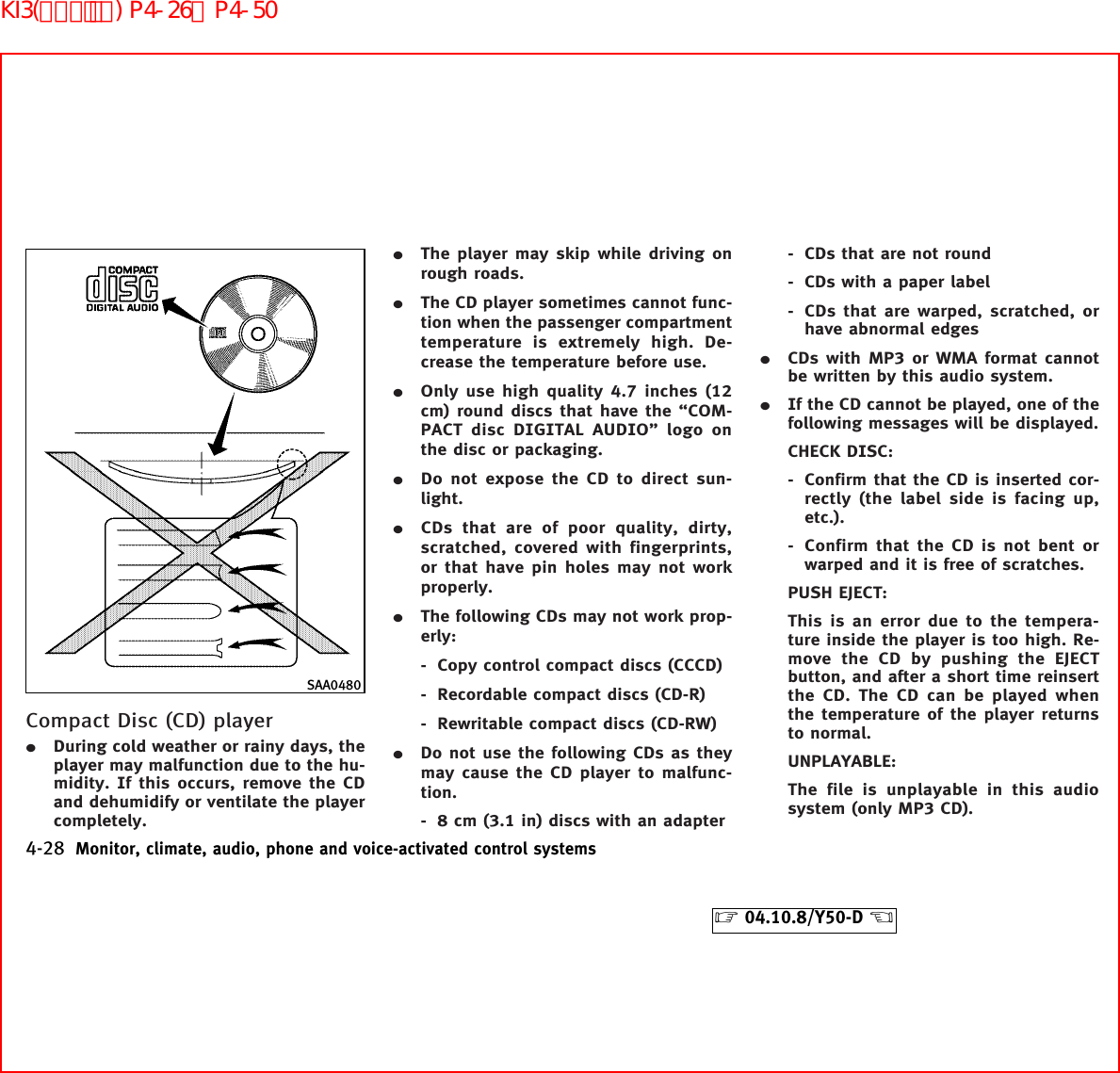 Compact Disc (CD) player¼During cold weather or rainy days, theplayer may malfunction due to the hu-midity. If this occurs, remove the CDand dehumidify or ventilate the playercompletely.¼The player may skip while driving onrough roads.¼The CD player sometimes cannot func-tion when the passenger compartmenttemperature is extremely high. De-crease the temperature before use.¼Only use high quality 4.7 inches (12cm) round discs that have the “COM-PACT disc DIGITAL AUDIO” logo onthe disc or packaging.¼Do not expose the CD to direct sun-light.¼CDs that are of poor quality, dirty,scratched, covered with fingerprints,or that have pin holes may not workproperly.¼The following CDs may not work prop-erly:- Copy control compact discs (CCCD)- Recordable compact discs (CD-R)- Rewritable compact discs (CD-RW)¼Do not use the following CDs as theymay cause the CD player to malfunc-tion.- 8 cm (3.1 in) discs with an adapter- CDs that are not round- CDs with a paper label- CDs that are warped, scratched, orhave abnormal edges¼CDs with MP3 or WMA format cannotbe written by this audio system.¼If the CD cannot be played, one of thefollowing messages will be displayed.CHECK DISC:- Confirm that the CD is inserted cor-rectly (the label side is facing up,etc.).- Confirm that the CD is not bent orwarped and it is free of scratches.PUSH EJECT:This is an error due to the tempera-ture inside the player is too high. Re-move the CD by pushing the EJECTbutton, and after a short time reinsertthe CD. The CD can be played whenthe temperature of the player returnsto normal.UNPLAYABLE:The file is unplayable in this audiosystem (only MP3 CD).SAA04804-28 Monitor, climate, audio, phone and voice-activated control systems੬04.10.8/Y50-D ੭KI3(ｵｰﾃﾞｨｵ) P4-26∼P4-50