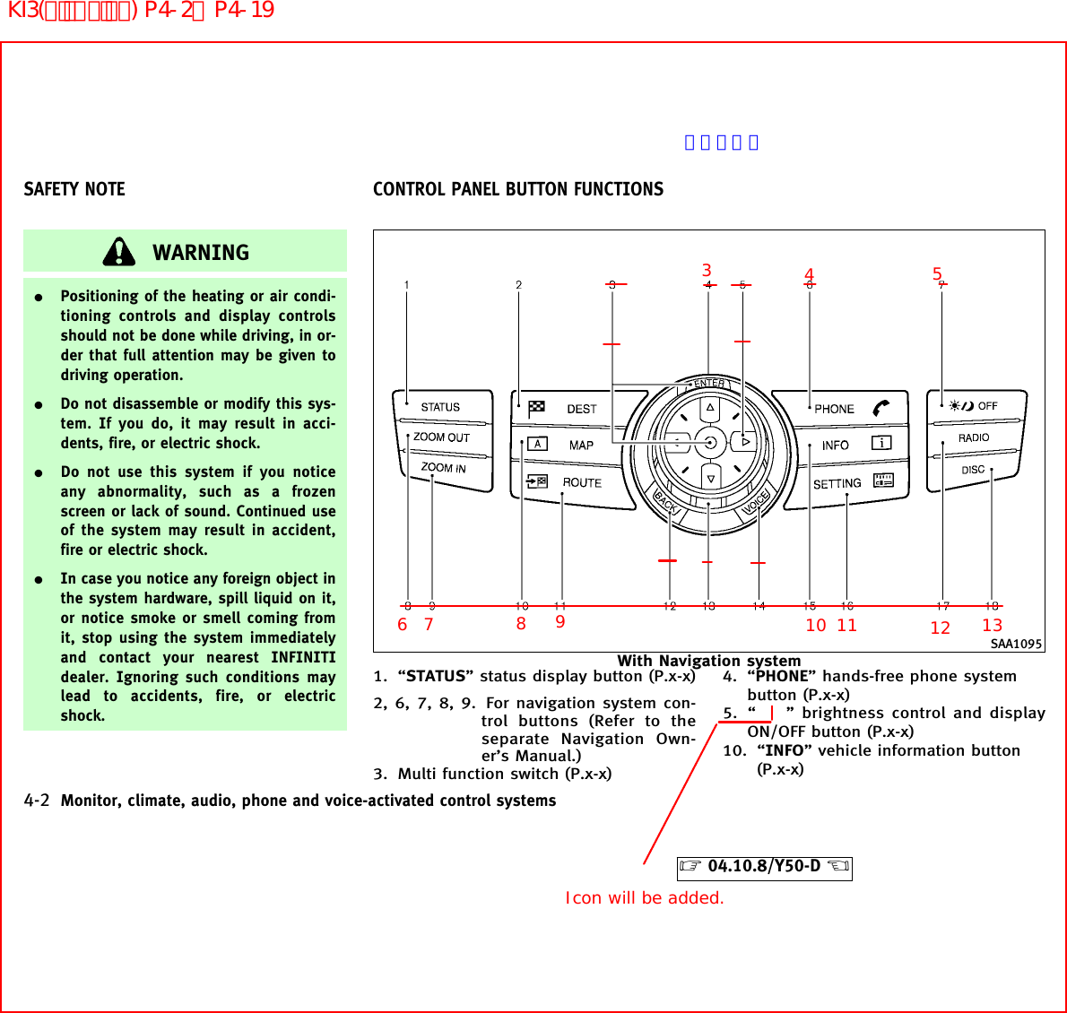 WARNING¼Positioning of the heating or air condi-tioning controls and display controlsshould not be done while driving, in or-der that full attention may be given todriving operation.¼Do not disassemble or modify this sys-tem. If you do, it may result in acci-dents, fire, or electric shock.¼Do not use this system if you noticeany abnormality, such as a frozenscreen or lack of sound. Continued useof the system may result in accident,fire or electric shock.¼In case you notice any foreign object inthe system hardware, spill liquid on it,or notice smoke or smell coming fromit, stop using the system immediatelyand contact your nearest INFINITIdealer. Ignoring such conditions maylead to accidents, fire, or electricshock.1. “STATUS” status display button (P.x-x)2, 6, 7, 8, 9. For navigation system con-trol buttons (Refer to theseparate Navigation Own-er’s Manual.)3. Multi function switch (P.x-x)4. “PHONE” hands-free phone systembutton (P.x-x)5. “ ” brightness control and displayON/OFF button (P.x-x)10. “INFO” vehicle information button(P.x-x)SAA1095With Navigation systemSAFETY NOTE CONTROL PANEL BUTTON FUNCTIONS4-2 Monitor, climate, audio, phone and voice-activated control systems੬04.10.8/Y50-D ੭34568710911 1213Icon will be added.ページ未定KI3(ﾃﾞｨｽﾌﾟﾚｲ) P4-2∼P4-19