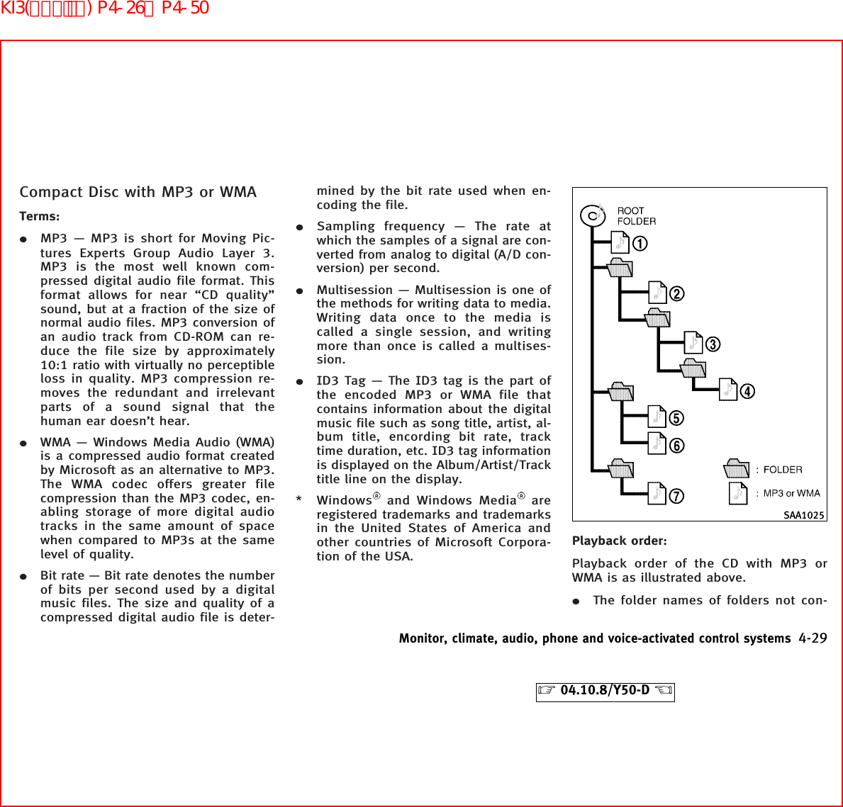 Compact Disc with MP3 or WMATerms:¼MP3 — MP3 is short for Moving Pic-tures Experts Group Audio Layer 3.MP3 is the most well known com-pressed digital audio file format. Thisformat allows for near “CD quality”sound, but at a fraction of the size ofnormal audio files. MP3 conversion ofan audio track from CD-ROM can re-duce the file size by approximately10:1 ratio with virtually no perceptibleloss in quality. MP3 compression re-moves the redundant and irrelevantparts of a sound signal that thehuman ear doesn’t hear.¼WMA — Windows Media Audio (WMA)is a compressed audio format createdby Microsoft as an alternative to MP3.The WMA codec offers greater filecompression than the MP3 codec, en-abling storage of more digital audiotracks in the same amount of spacewhen compared to MP3s at the samelevel of quality.¼Bit rate — Bit rate denotes the numberof bits per second used by a digitalmusic files. The size and quality of acompressed digital audio file is deter-mined by the bit rate used when en-coding the file.¼Sampling frequency — The rate atwhich the samples of a signal are con-verted from analog to digital (A/D con-version) per second.¼Multisession — Multisession is one ofthe methods for writing data to media.Writing data once to the media iscalled a single session, and writingmore than once is called a multises-sion.¼ID3 Tag — The ID3 tag is the part ofthe encoded MP3 or WMA file thatcontains information about the digitalmusic file such as song title, artist, al-bum title, encording bit rate, tracktime duration, etc. ID3 tag informationis displayed on the Album/Artist/Tracktitle line on the display.* Windows and Windows Media areregistered trademarks and trademarksin the United States of America andother countries of Microsoft Corpora-tion of the USA.Playback order:Playback order of the CD with MP3 orWMA is as illustrated above.¼The folder names of folders not con-SAA1025Monitor, climate, audio, phone and voice-activated control systems 4-29੬04.10.8/Y50-D ੭KI3(ｵｰﾃﾞｨｵ) P4-26∼P4-50