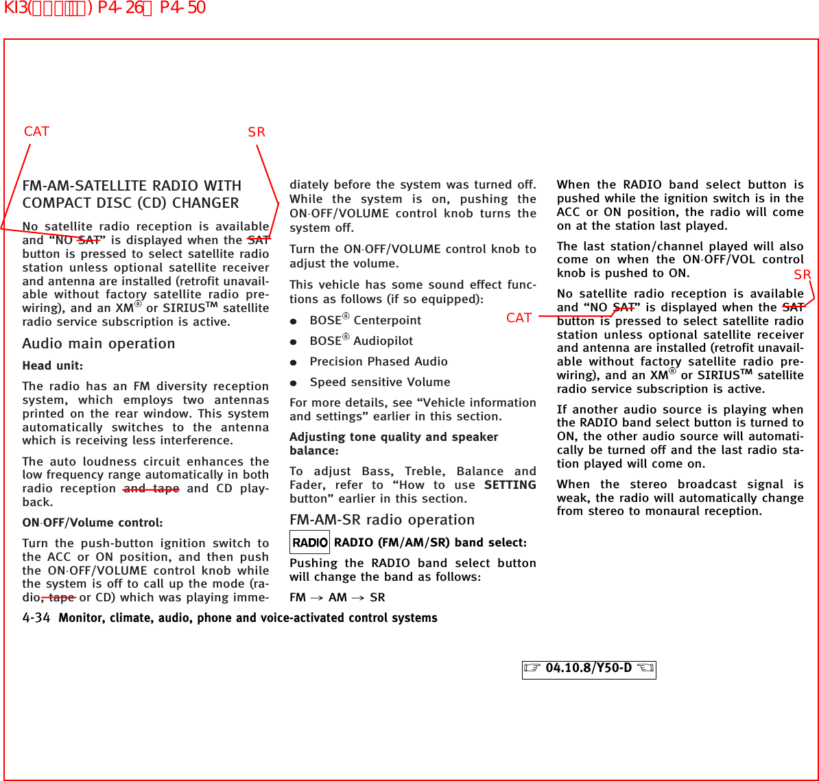 FM-AM-SATELLITE RADIO WITHCOMPACT DISC (CD) CHANGERNo satellite radio reception is availableand “NO SAT” is displayed when the SATbutton is pressed to select satellite radiostation unless optional satellite receiverand antenna are installed (retrofit unavail-able without factory satellite radio pre-wiring), and an XM or SIRIUSTMsatelliteradio service subscription is active.Audio main operationHead unit:The radio has an FM diversity receptionsystem, which employs two antennasprinted on the rear window. This systemautomatically switches to the antennawhich is receiving less interference.The auto loudness circuit enhances thelow frequency range automatically in bothradio reception and tape and CD play-back.ON⋅OFF/Volume control:Turn the push-button ignition switch tothe ACC or ON position, and then pushthe ON⋅OFF/VOLUME control knob whilethe system is off to call up the mode (ra-dio, tape or CD) which was playing imme-diately before the system was turned off.While the system is on, pushing theON⋅OFF/VOLUME control knob turns thesystem off.Turn the ON⋅OFF/VOLUME control knob toadjust the volume.This vehicle has some sound effect func-tions as follows (if so equipped):¼BOSE Centerpoint¼BOSE Audiopilot¼Precision Phased Audio¼Speed sensitive VolumeFor more details, see “Vehicle informationand settings” earlier in this section.Adjusting tone quality and speakerbalance:To adjust Bass, Treble, Balance andFader, refer to “How to use SETTINGbutton” earlier in this section.FM-AM-SR radio operationRADIO (FM/AM/SR) band select:Pushing the RADIO band select buttonwill change the band as follows:FM ,AM ,SRWhen the RADIO band select button ispushed while the ignition switch is in theACC or ON position, the radio will comeon at the station last played.The last station/channel played will alsocome on when the ON⋅OFF/VOL controlknob is pushed to ON.No satellite radio reception is availableand “NO SAT” is displayed when the SATbutton is pressed to select satellite radiostation unless optional satellite receiverand antenna are installed (retrofit unavail-able without factory satellite radio pre-wiring), and an XM or SIRIUSTMsatelliteradio service subscription is active.If another audio source is playing whenthe RADIO band select button is turned toON, the other audio source will automati-cally be turned off and the last radio sta-tion played will come on.When the stereo broadcast signal isweak, the radio will automatically changefrom stereo to monaural reception.4-34 Monitor, climate, audio, phone and voice-activated control systems੬04.10.8/Y50-D ੭CATSRCATSRKI3(ｵｰﾃﾞｨｵ) P4-26∼P4-50