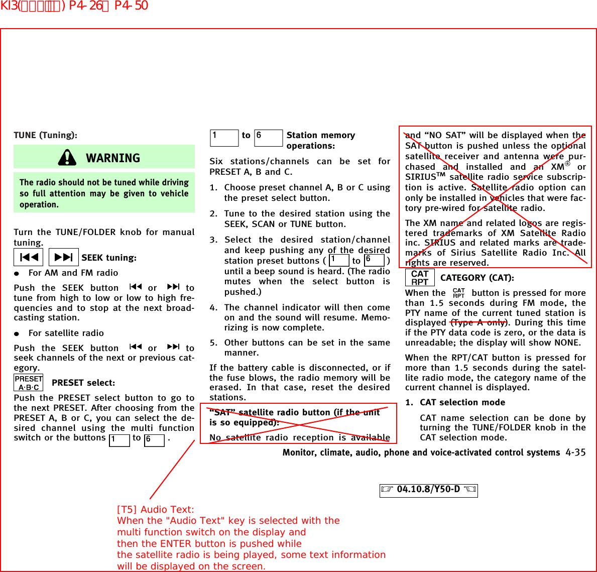 TUNE (Tuning):WARNINGThe radio should not be tuned while drivingso full attention may be given to vehicleoperation.Turn the TUNE/FOLDER knob for manualtuning.SEEK tuning:¼For AM and FM radioPush the SEEK button or totune from high to low or low to high fre-quencies and to stop at the next broad-casting station.¼For satellite radioPush the SEEK button or toseek channels of the next or previous cat-egory.PRESET select:Push the PRESET select button to go tothe next PRESET. After choosing from thePRESET A, B or C, you can select the de-sired channel using the multi functionswitch or the buttons to .to Station memoryoperations:Six stations/channels can be set forPRESET A, B and C.1. Choose preset channel A, B or C usingthe preset select button.2. Tune to the desired station using theSEEK, SCAN or TUNE button.3. Select the desired station/channeland keep pushing any of the desiredstation preset buttons ( to )until a beep sound is heard. (The radiomutes when the select button ispushed.)4. The channel indicator will then comeon and the sound will resume. Memo-rizing is now complete.5. Other buttons can be set in the samemanner.If the battery cable is disconnected, or ifthe fuse blows, the radio memory will beerased. In that case, reset the desiredstations.“SAT” satellite radio button (if the unitis so equipped):No satellite radio reception is availableand “NO SAT” will be displayed when theSAT button is pushed unless the optionalsatellite receiver and antenna were pur-chased and installed and an XM orSIRIUSTMsatellite radio service subscrip-tion is active. Satellite radio option canonly be installed in vehicles that were fac-tory pre-wired for satellite radio.The XM name and related logos are regis-tered trademarks of XM Satellite Radioinc. SIRIUS and related marks are trade-marks of Sirius Satellite Radio Inc. Allrights are reserved.CATEGORY (CAT):When the button is pressed for morethan 1.5 seconds during FM mode, thePTY name of the current tuned station isdisplayed (Type A only). During this timeif the PTY data code is zero, or the data isunreadable; the display will show NONE.When the RPT/CAT button is pressed formore than 1.5 seconds during the satel-lite radio mode, the category name of thecurrent channel is displayed.1. CAT selection modeCAT name selection can be done byturning the TUNE/FOLDER knob in theCAT selection mode.Monitor, climate, audio, phone and voice-activated control systems 4-35੬04.10.8/Y50-D ੭[T5] Audio Text:When the &quot;Audio Text&quot; key is selected with themulti function switch on the display andthen the ENTER button is pushed whilethe satellite radio is being played, some text informationwill be displayed on the screen.KI3(ｵｰﾃﾞｨｵ) P4-26∼P4-50
