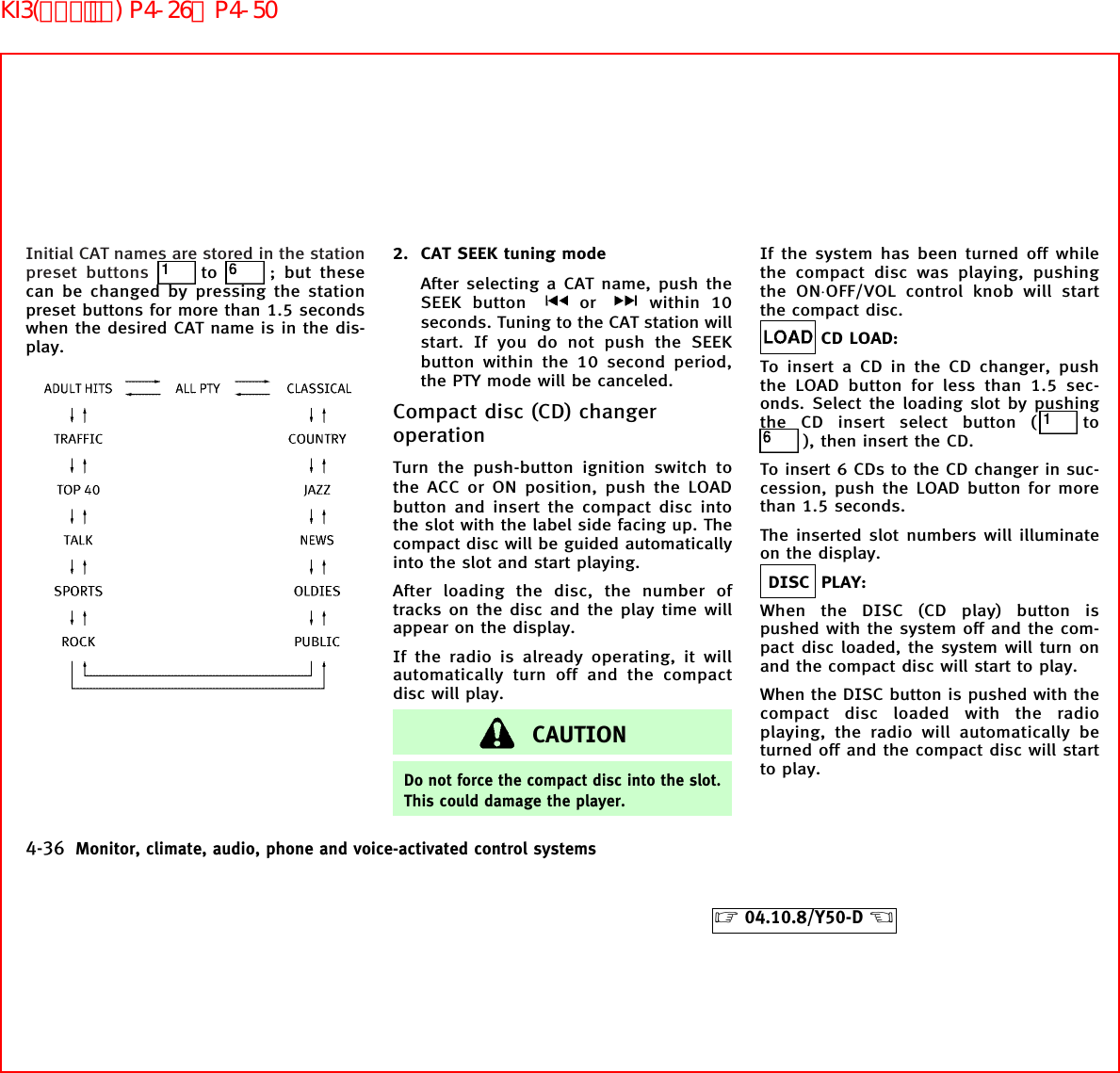 Initial CAT names are stored in the stationpreset buttons to ; but thesecan be changed by pressing the stationpreset buttons for more than 1.5 secondswhen the desired CAT name is in the dis-play.2. CAT SEEK tuning modeAfter selecting a CAT name, push theSEEK button or within 10seconds. Tuning to the CAT station willstart. If you do not push the SEEKbutton within the 10 second period,the PTY mode will be canceled.Compact disc (CD) changeroperationTurn the push-button ignition switch tothe ACC or ON position, push the LOADbutton and insert the compact disc intothe slot with the label side facing up. Thecompact disc will be guided automaticallyinto the slot and start playing.After loading the disc, the number oftracks on the disc and the play time willappear on the display.If the radio is already operating, it willautomatically turn off and the compactdisc will play.CAUTIONDo not force the compact disc into the slot.This could damage the player.If the system has been turned off whilethe compact disc was playing, pushingthe ON⋅OFF/VOL control knob will startthe compact disc.CD LOAD:To insert a CD in the CD changer, pushthe LOAD button for less than 1.5 sec-onds. Select the loading slot by pushingthe CD insert select button ( to), then insert the CD.To insert 6 CDs to the CD changer in suc-cession, push the LOAD button for morethan 1.5 seconds.The inserted slot numbers will illuminateon the display.DISC PLAY:When the DISC (CD play) button ispushed with the system off and the com-pact disc loaded, the system will turn onand the compact disc will start to play.When the DISC button is pushed with thecompact disc loaded with the radioplaying, the radio will automatically beturned off and the compact disc will startto play.4-36 Monitor, climate, audio, phone and voice-activated control systems੬04.10.8/Y50-D ੭KI3(ｵｰﾃﾞｨｵ) P4-26∼P4-50