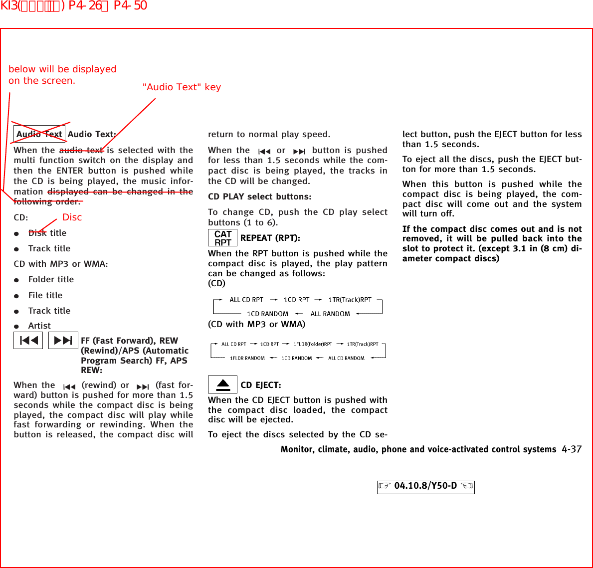 Audio Text Audio Text:When the audio text is selected with themulti function switch on the display andthen the ENTER button is pushed whilethe CD is being played, the music infor-mation displayed can be changed in thefollowing order.CD:¼Disk title¼Track titleCD with MP3 or WMA:¼Folder title¼File title¼Track title¼ArtistFF (Fast Forward), REW(Rewind)/APS (AutomaticProgram Search) FF, APSREW:When the (rewind) or (fast for-ward) button is pushed for more than 1.5seconds while the compact disc is beingplayed, the compact disc will play whilefast forwarding or rewinding. When thebutton is released, the compact disc willreturn to normal play speed.When the or button is pushedfor less than 1.5 seconds while the com-pact disc is being played, the tracks inthe CD will be changed.CD PLAY select buttons:To change CD, push the CD play selectbuttons (1 to 6).REPEAT (RPT):When the RPT button is pushed while thecompact disc is played, the play patterncan be changed as follows:(CD)(CD with MP3 or WMA)CD EJECT:When the CD EJECT button is pushed withthe compact disc loaded, the compactdisc will be ejected.To eject the discs selected by the CD se-lect button, push the EJECT button for lessthan 1.5 seconds.To eject all the discs, push the EJECT but-ton for more than 1.5 seconds.When this button is pushed while thecompact disc is being played, the com-pact disc will come out and the systemwill turn off.If the compact disc comes out and is notremoved, it will be pulled back into theslot to protect it. (except 3.1 in (8 cm) di-ameter compact discs)Monitor, climate, audio, phone and voice-activated control systems 4-37੬04.10.8/Y50-D ੭Disc&quot;Audio Text&quot; keybelow will be displayed on the screen.KI3(ｵｰﾃﾞｨｵ) P4-26∼P4-50