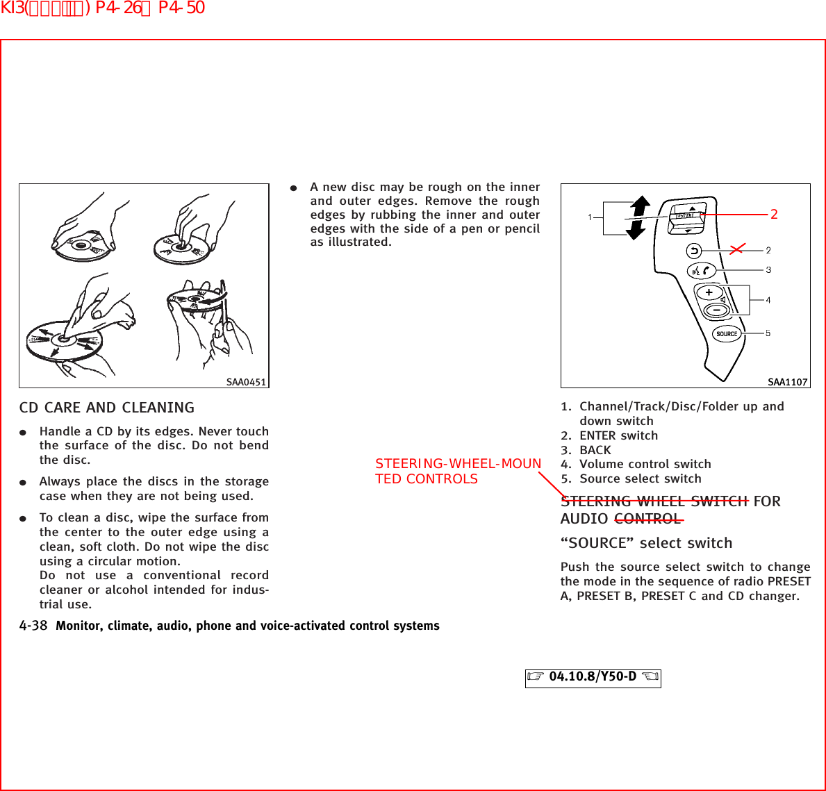 CD CARE AND CLEANING¼Handle a CD by its edges. Never touchthe surface of the disc. Do not bendthe disc.¼Always place the discs in the storagecase when they are not being used.¼To clean a disc, wipe the surface fromthe center to the outer edge using aclean, soft cloth. Do not wipe the discusing a circular motion.Do not use a conventional recordcleaner or alcohol intended for indus-trial use.¼A new disc may be rough on the innerand outer edges. Remove the roughedges by rubbing the inner and outeredges with the side of a pen or pencilas illustrated.1. Channel/Track/Disc/Folder up anddown switch2. ENTER switch3. BACK4. Volume control switch5. Source select switchSTEERING WHEEL SWITCH FORAUDIO CONTROL“SOURCE” select switchPush the source select switch to changethe mode in the sequence of radio PRESETA, PRESET B, PRESET C and CD changer.SAA0451 SAA11074-38 Monitor, climate, audio, phone and voice-activated control systems੬04.10.8/Y50-D ੭2STEERING-WHEEL-MOUNTED CONTROLSKI3(ｵｰﾃﾞｨｵ) P4-26∼P4-50