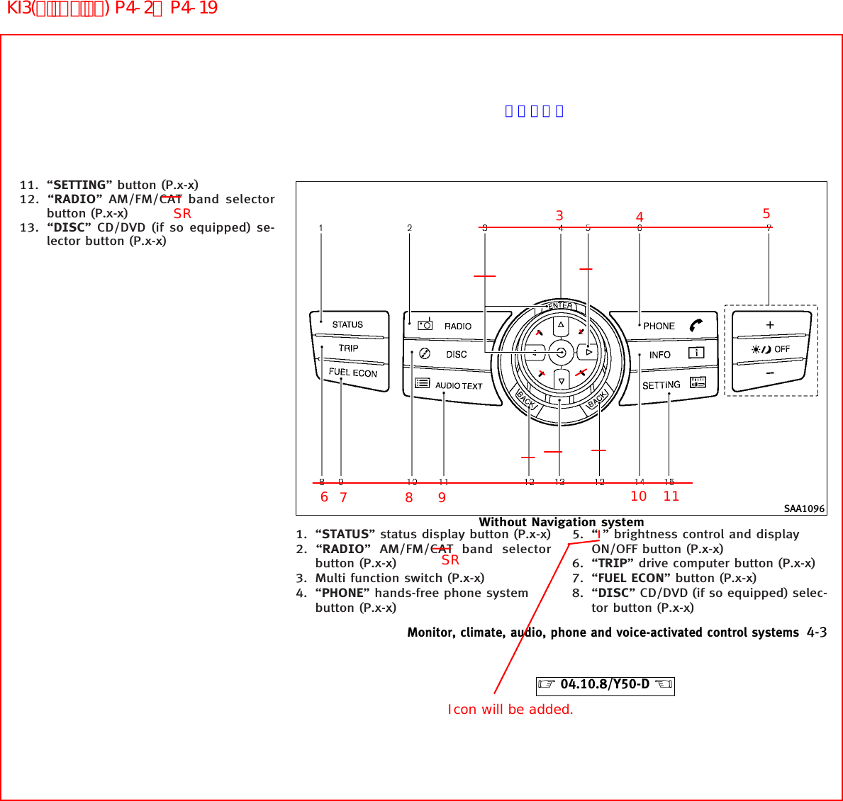 11. “SETTING” button (P.x-x)12. “RADIO” AM/FM/CAT band selectorbutton (P.x-x)13. “DISC” CD/DVD (if so equipped) se-lector button (P.x-x)1. “STATUS” status display button (P.x-x)2. “RADIO” AM/FM/CAT band selectorbutton (P.x-x)3. Multi function switch (P.x-x)4. “PHONE” hands-free phone systembutton (P.x-x)5. “ ” brightness control and displayON/OFF button (P.x-x)6. “TRIP” drive computer button (P.x-x)7. “FUEL ECON” button (P.x-x)8. “DISC” CD/DVD (if so equipped) selec-tor button (P.x-x)SAA1096Without Navigation systemMonitor, climate, audio, phone and voice-activated control systems 4-3੬04.10.8/Y50-D ੭4356789 10 11Icon will be added.SRSRページ未定KI3(ﾃﾞｨｽﾌﾟﾚｲ) P4-2∼P4-19