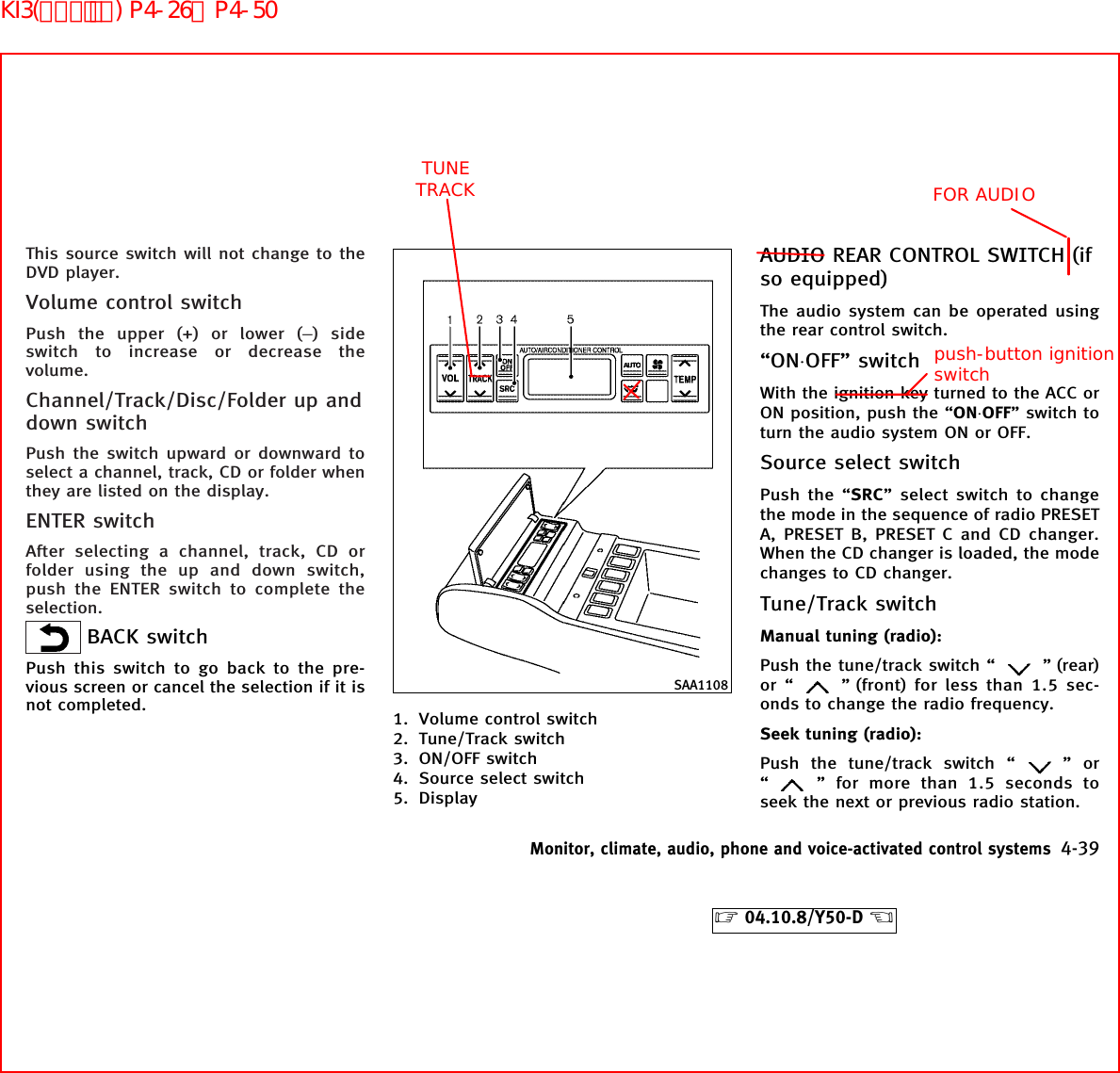 This source switch will not change to theDVD player.Volume control switchPush the upper (+) or lower (−) sideswitch to increase or decrease thevolume.Channel/Track/Disc/Folder up anddown switchPush the switch upward or downward toselect a channel, track, CD or folder whenthey are listed on the display.ENTER switchAfter selecting a channel, track, CD orfolder using the up and down switch,push the ENTER switch to complete theselection.BACK switchPush this switch to go back to the pre-vious screen or cancel the selection if it isnot completed. 1. Volume control switch2. Tune/Track switch3. ON/OFF switch4. Source select switch5. DisplayAUDIO REAR CONTROL SWITCH (ifso equipped)The audio system can be operated usingthe rear control switch.“ON⋅OFF” switchWith the ignition key turned to the ACC orON position, push the “ON⋅OFF” switch toturn the audio system ON or OFF.Source select switchPush the “SRC” select switch to changethe mode in the sequence of radio PRESETA, PRESET B, PRESET C and CD changer.When the CD changer is loaded, the modechanges to CD changer.Tune/Track switchManual tuning (radio):Push the tune/track switch “ ” (rear)or “ ” (front) for less than 1.5 sec-onds to change the radio frequency.Seek tuning (radio):Push the tune/track switch “ ”or“” for more than 1.5 seconds toseek the next or previous radio station.SAA1108Monitor, climate, audio, phone and voice-activated control systems 4-39੬04.10.8/Y50-D ੭ TUNE TRACK FOR AUDIOpush-button ignition switchKI3(ｵｰﾃﾞｨｵ) P4-26∼P4-50