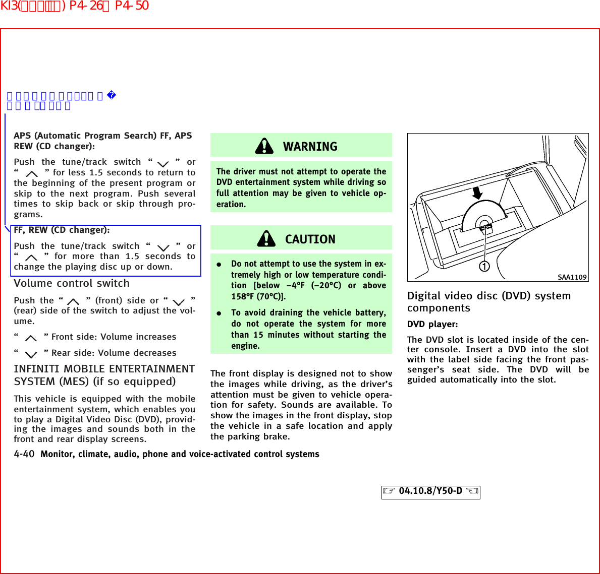 APS (Automatic Program Search) FF, APSREW (CD changer):Push the tune/track switch “ ”or“” for less 1.5 seconds to return tothe beginning of the present program orskip to the next program. Push severaltimes to skip back or skip through pro-grams.FF, REW (CD changer):Push the tune/track switch “ ”or“” for more than 1.5 seconds tochange the playing disc up or down.Volume control switchPush the “ ” (front) side or “ ”(rear) side of the switch to adjust the vol-ume.“” Front side: Volume increases“” Rear side: Volume decreasesINFINITI MOBILE ENTERTAINMENTSYSTEM (MES) (if so equipped)This vehicle is equipped with the mobileentertainment system, which enables youto play a Digital Video Disc (DVD), provid-ing the images and sounds both in thefront and rear display screens.WARNINGThe driver must not attempt to operate theDVD entertainment system while driving sofull attention may be given to vehicle op-eration.CAUTION¼Do not attempt to use the system in ex-tremely high or low temperature condi-tion [below −4°F (−20°C) or above158°F (70°C)].¼To avoid draining the vehicle battery,do not operate the system for morethan 15 minutes without starting theengine.The front display is designed not to showthe images while driving, as the driver’sattention must be given to vehicle opera-tion for safety. Sounds are available. Toshow the images in the front display, stopthe vehicle in a safe location and applythe parking brake.Digital video disc (DVD) systemcomponentsDVD player:The DVD slot is located inside of the cen-ter console. Insert a DVD into the slotwith the label side facing the front pas-senger’s seat side. The DVD will beguided automatically into the slot.SAA11094-40 Monitor, climate, audio, phone and voice-activated control systems੬04.10.8/Y50-D ੭あっていますでしょうか？ご確認ください。KI3(ｵｰﾃﾞｨｵ) P4-26∼P4-50