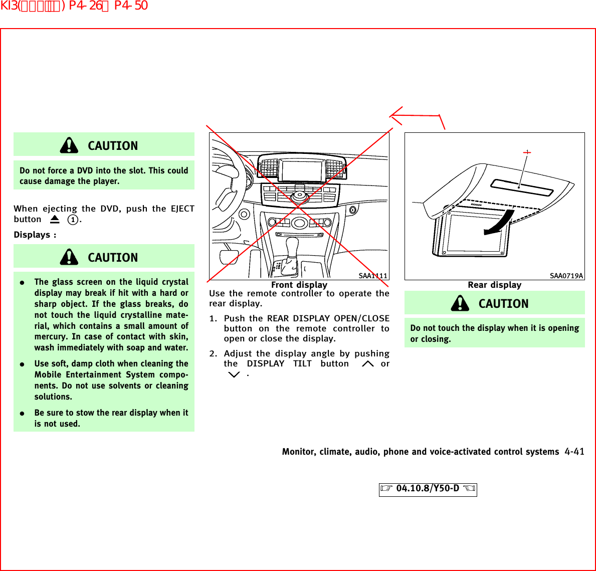 CAUTIONDo not force a DVD into the slot. This couldcause damage the player.When ejecting the DVD, push the EJECTbuttonk1.Displays :CAUTION¼The glass screen on the liquid crystaldisplay may break if hit with a hard orsharp object. If the glass breaks, donot touch the liquid crystalline mate-rial, which contains a small amount ofmercury. In case of contact with skin,wash immediately with soap and water.¼Use soft, damp cloth when cleaning theMobile Entertainment System compo-nents. Do not use solvents or cleaningsolutions.¼Be sure to stow the rear display when itis not used.Use the remote controller to operate therear display.1. Push the REAR DISPLAY OPEN/CLOSEbutton on the remote controller toopen or close the display.2. Adjust the display angle by pushingthe DISPLAY TILT button or.CAUTIONDo not touch the display when it is openingor closing.SAA1111Front displaySAA0719ARear displayMonitor, climate, audio, phone and voice-activated control systems 4-41੬04.10.8/Y50-D ੭KI3(ｵｰﾃﾞｨｵ) P4-26∼P4-50