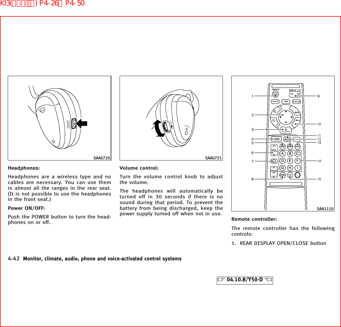 Headphones:Headphones are a wireless type and nocables are necessary. You can use themin almost all the ranges in the rear seat.(It is not possible to use the headphonesin the front seat.)Power ON/OFF:Push the POWER button to turn the head-phones on or off.Volume control:Turn the volume control knob to adjustthe volume.The headphones will automatically beturned off in 30 seconds if there is nosound during that period. To prevent thebattery from being discharged, keep thepower supply turned off when not in use.Remote controller:The remote controller has the followingcontrols:1. REAR DISPLAY OPEN/CLOSE buttonSAA0720 SAA0721SAA11104-42 Monitor, climate, audio, phone and voice-activated control systems੬04.10.8/Y50-D ੭KI3(ｵｰﾃﾞｨｵ) P4-26∼P4-50