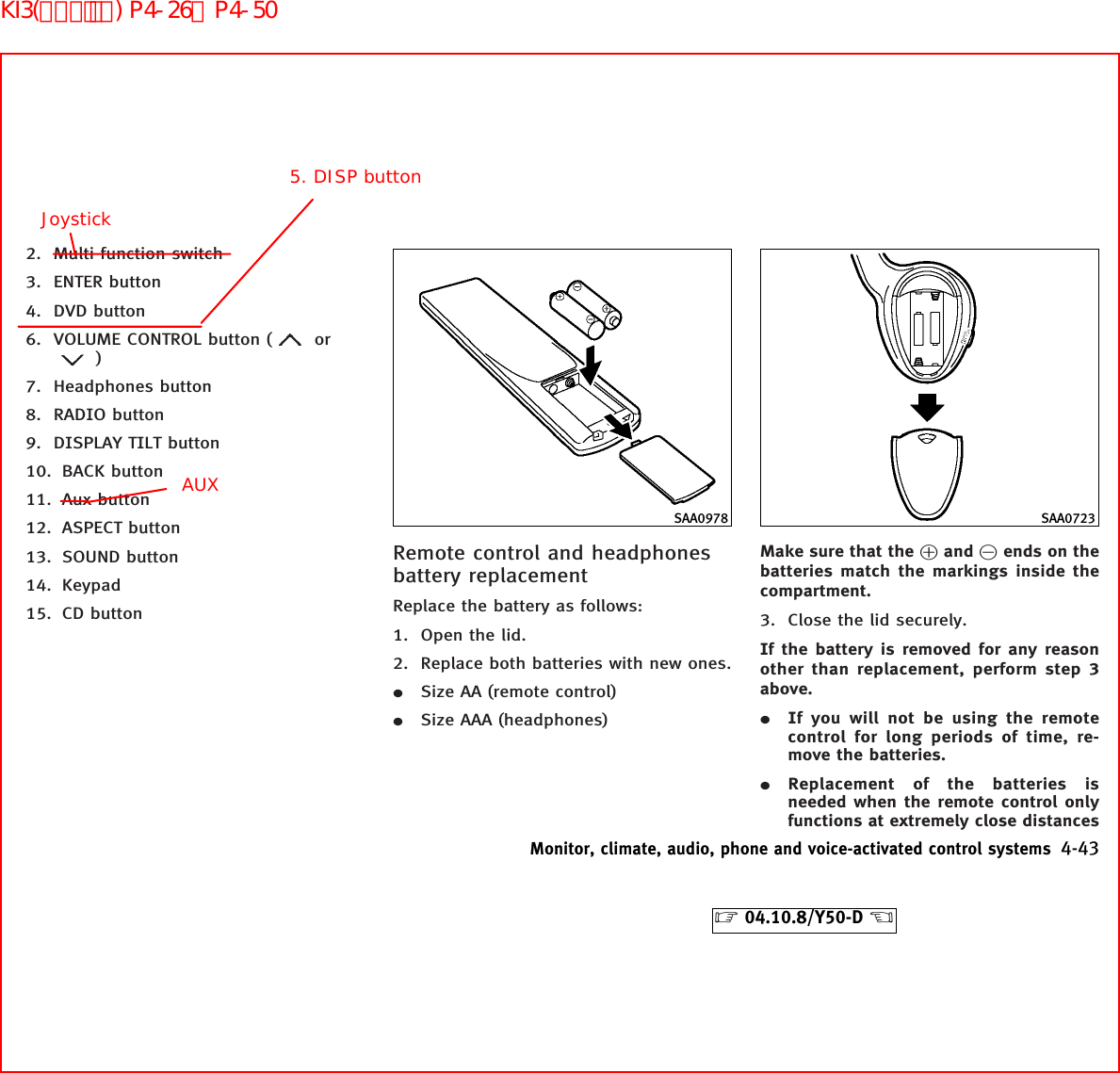 2. Multi function switch3. ENTER button4. DVD button6. VOLUME CONTROL button ( or)7. Headphones button8. RADIO button9. DISPLAY TILT button10. BACK button11. Aux button12. ASPECT button13. SOUND button14. Keypad15. CD buttonRemote control and headphonesbattery replacementReplace the battery as follows:1. Open the lid.2. Replace both batteries with new ones.¼Size AA (remote control)¼Size AAA (headphones)Make sure that the ᮍand ᮎends on thebatteries match the markings inside thecompartment.3. Close the lid securely.If the battery is removed for any reasonother than replacement, perform step 3above.¼If you will not be using the remotecontrol for long periods of time, re-move the batteries.¼Replacement of the batteries isneeded when the remote control onlyfunctions at extremely close distancesSAA0978 SAA0723Monitor, climate, audio, phone and voice-activated control systems 4-43੬04.10.8/Y50-D ੭5. DISP buttonJoystickAUXKI3(ｵｰﾃﾞｨｵ) P4-26∼P4-50