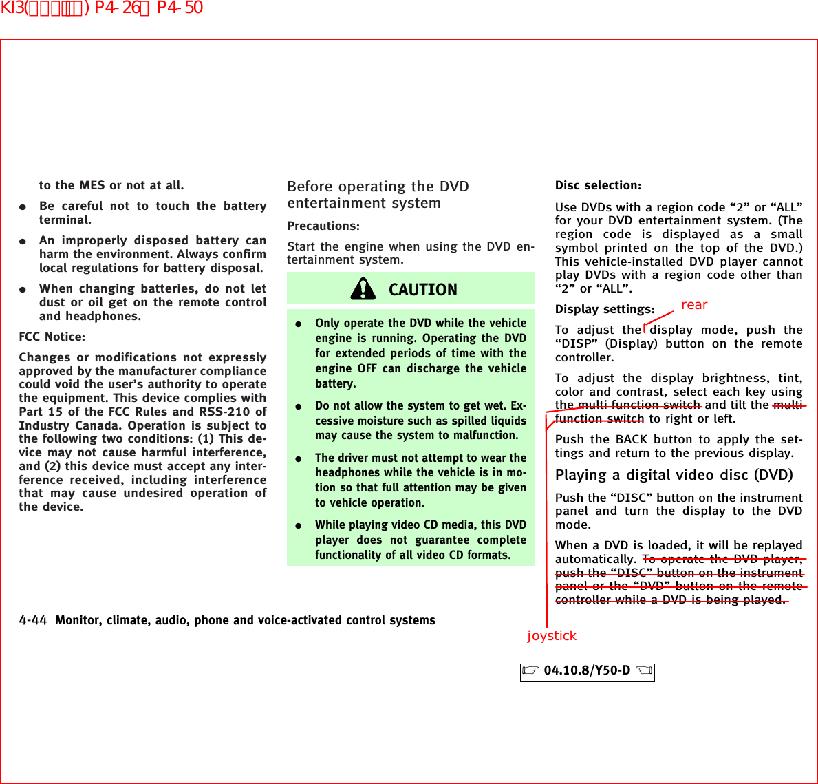 to the MES or not at all.¼Be careful not to touch the batteryterminal.¼An improperly disposed battery canharm the environment. Always confirmlocal regulations for battery disposal.¼When changing batteries, do not letdust or oil get on the remote controland headphones.FCC Notice:Changes or modifications not expresslyapproved by the manufacturer compliancecould void the user’s authority to operatethe equipment. This device complies withPart 15 of the FCC Rules and RSS-210 ofIndustry Canada. Operation is subject tothe following two conditions: (1) This de-vice may not cause harmful interference,and (2) this device must accept any inter-ference received, including interferencethat may cause undesired operation ofthe device.Before operating the DVDentertainment systemPrecautions:Start the engine when using the DVD en-tertainment system.CAUTION¼Only operate the DVD while the vehicleengine is running. Operating the DVDfor extended periods of time with theengine OFF can discharge the vehiclebattery.¼Do not allow the system to get wet. Ex-cessive moisture such as spilled liquidsmay cause the system to malfunction.¼The driver must not attempt to wear theheadphones while the vehicle is in mo-tion so that full attention may be givento vehicle operation.¼While playing video CD media, this DVDplayer does not guarantee completefunctionality of all video CD formats.Disc selection:Use DVDs with a region code “2” or “ALL”for your DVD entertainment system. (Theregion code is displayed as a smallsymbol printed on the top of the DVD.)This vehicle-installed DVD player cannotplay DVDs with a region code other than“2” or “ALL”.Display settings:To adjust the display mode, push the“DISP” (Display) button on the remotecontroller.To adjust the display brightness, tint,color and contrast, select each key usingthe multi function switch and tilt the multifunction switch to right or left.Push the BACK button to apply the set-tings and return to the previous display.Playing a digital video disc (DVD)Push the “DISC” button on the instrumentpanel and turn the display to the DVDmode.When a DVD is loaded, it will be replayedautomatically. To operate the DVD player,push the “DISC” button on the instrumentpanel or the “DVD” button on the remotecontroller while a DVD is being played.4-44 Monitor, climate, audio, phone and voice-activated control systems੬04.10.8/Y50-D ੭rearjoystickKI3(ｵｰﾃﾞｨｵ) P4-26∼P4-50