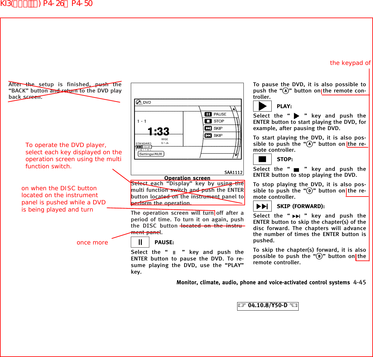 After the setup is finished, push the“BACK” button and return to the DVD playback screen.Select each “Display” key by using themulti function switch and push the ENTERbutton located on the instrument panel toperform the operation.The operation screen will turn off after aperiod of time. To turn it on again, pushthe DISC button located on the instru-ment panel.PAUSE:Select the “ ” key and push theENTER button to pause the DVD. To re-sume playing the DVD, use the “PLAY”key.To pause the DVD, it is also possible topush the “kA” button on the remote con-troller.PLAY:Select the “ ” key and push theENTER button to start playing the DVD, forexample, after pausing the DVD.To start playing the DVD, it is also pos-sible to push the “kA” button on the re-mote controller.STOP:Select the “ ” key and push theENTER button to stop playing the DVD.To stop playing the DVD, it is also pos-sible to push the “kD” button on the re-mote controller.SKIP (FORWARD):Select the “ ” key and push theENTER button to skip the chapter(s) of thedisc forward. The chapters will advancethe number of times the ENTER button ispushed.To skip the chapter(s) forward, it is alsopossible to push the “kB” button on theremote controller.SAA1112Operation screenMonitor, climate, audio, phone and voice-activated control systems 4-45੬04.10.8/Y50-D ੭on when the DISC button located on the instrument panel is pushed while a DVD is being played and turn once morethe keypad ofTo operate the DVD player, select each key displayed on the operation screen using the multi function switch.KI3(ｵｰﾃﾞｨｵ) P4-26∼P4-50