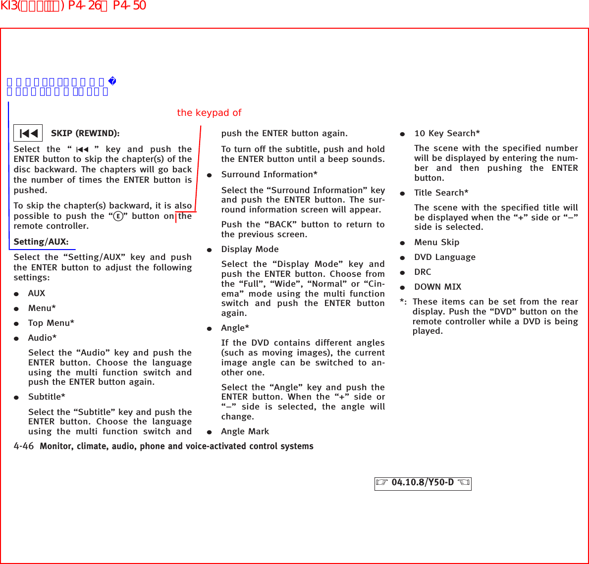 SKIP (REWIND):Select the “ ” key and push theENTER button to skip the chapter(s) of thedisc backward. The chapters will go backthe number of times the ENTER button ispushed.To skip the chapter(s) backward, it is alsopossible to push the “kE” button on theremote controller.Setting/AUX:Select the “Setting/AUX” key and pushthe ENTER button to adjust the followingsettings:¼AUX¼Menu*¼Top Menu*¼Audio*Select the “Audio” key and push theENTER button. Choose the languageusing the multi function switch andpush the ENTER button again.¼Subtitle*Select the “Subtitle” key and push theENTER button. Choose the languageusing the multi function switch andpush the ENTER button again.To turn off the subtitle, push and holdthe ENTER button until a beep sounds.¼Surround Information*Select the “Surround Information” keyand push the ENTER button. The sur-round information screen will appear.Push the “BACK” button to return tothe previous screen.¼Display ModeSelect the “Display Mode” key andpush the ENTER button. Choose fromthe “Full”, “Wide”, “Normal” or “Cin-ema” mode using the multi functionswitch and push the ENTER buttonagain.¼Angle*If the DVD contains different angles(such as moving images), the currentimage angle can be switched to an-other one.Select the “Angle” key and push theENTER button. When the “+” side or“−” side is selected, the angle willchange.¼Angle Mark¼10 Key Search*The scene with the specified numberwill be displayed by entering the num-ber and then pushing the ENTERbutton.¼Title Search*The scene with the specified title willbe displayed when the “+” side or “−”side is selected.¼Menu Skip¼DVD Language¼DRC¼DOWN MIX*: These items can be set from the reardisplay. Push the “DVD” button on theremote controller while a DVD is beingplayed.4-46 Monitor, climate, audio, phone and voice-activated control systems੬04.10.8/Y50-D ੭the keypad of不明なセッティング項目があります。ご指示ください。KI3(ｵｰﾃﾞｨｵ) P4-26∼P4-50