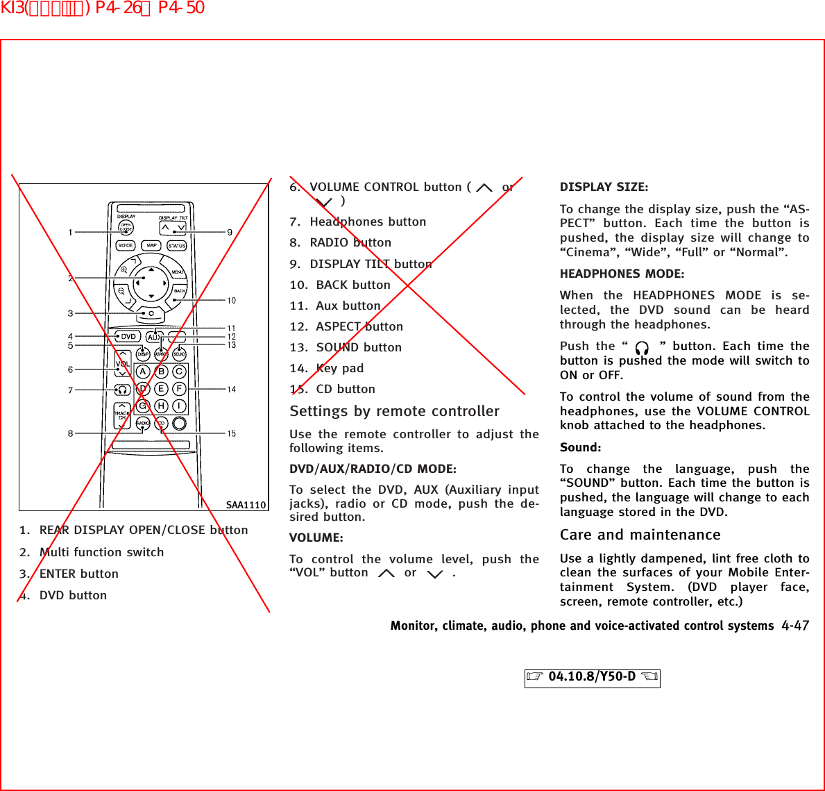 1. REAR DISPLAY OPEN/CLOSE button2. Multi function switch3. ENTER button4. DVD button6. VOLUME CONTROL button ( or)7. Headphones button8. RADIO button9. DISPLAY TILT button10. BACK button11. Aux button12. ASPECT button13. SOUND button14. Key pad15. CD buttonSettings by remote controllerUse the remote controller to adjust thefollowing items.DVD/AUX/RADIO/CD MODE:To select the DVD, AUX (Auxiliary inputjacks), radio or CD mode, push the de-sired button.VOLUME:To control the volume level, push the“VOL” button or .DISPLAY SIZE:To change the display size, push the “AS-PECT” button. Each time the button ispushed, the display size will change to“Cinema”, “Wide”, “Full” or “Normal”.HEADPHONES MODE:When the HEADPHONES MODE is se-lected, the DVD sound can be heardthrough the headphones.Push the “ ” button. Each time thebutton is pushed the mode will switch toON or OFF.To control the volume of sound from theheadphones, use the VOLUME CONTROLknob attached to the headphones.Sound:To change the language, push the“SOUND” button. Each time the button ispushed, the language will change to eachlanguage stored in the DVD.Care and maintenanceUse a lightly dampened, lint free cloth toclean the surfaces of your Mobile Enter-tainment System. (DVD player face,screen, remote controller, etc.)SAA1110Monitor, climate, audio, phone and voice-activated control systems 4-47੬04.10.8/Y50-D ੭KI3(ｵｰﾃﾞｨｵ) P4-26∼P4-50