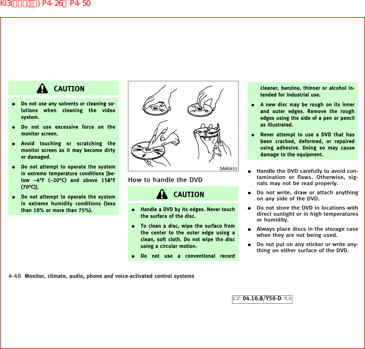 CAUTION¼Do not use any solvents or cleaning so-lutions when cleaning the videosystem.¼Do not use excessive force on themonitor screen.¼Avoid touching or scratching themonitor screen as it may become dirtyor damaged.¼Do not attempt to operate the systemin extreme temperature conditions [be-low −4°F (−20°C) and above 158°F(70°C)].¼Do not attempt to operate the systemin extreme humidity conditions (lessthan 10% or more than 75%).How to handle the DVDCAUTION¼Handle a DVD by its edges. Never touchthe surface of the disc.¼To clean a disc, wipe the surface fromthe center to the outer edge using aclean, soft cloth. Do not wipe the discusing a circular motion.¼Do not use a conventional recordcleaner, benzine, thinner or alcohol in-tended for industrial use.¼A new disc may be rough on its innerand outer edges. Remove the roughedges using the side of a pen or pencilas illustrated.¼Never attempt to use a DVD that hasbeen cracked, deformed, or repairedusing adhesive. Doing so may causedamage to the equipment.¼Handle the DVD carefully to avoid con-tamination or flaws. Otherwise, sig-nals may not be read properly.¼Do not write, draw or attach anythingon any side of the DVD.¼Do not store the DVD in locations withdirect sunlight or in high temperaturesor humidity.¼Always place discs in the storage casewhen they are not being used.¼Do not put on any sticker or write any-thing on either surface of the DVD.SAA04514-48 Monitor, climate, audio, phone and voice-activated control systems੬04.10.8/Y50-D ੭KI3(ｵｰﾃﾞｨｵ) P4-26∼P4-50