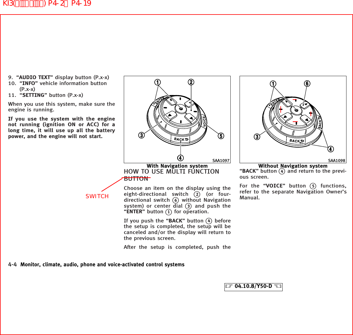 9. “AUDIO TEXT” display button (P.x-x)10. “INFO” vehicle information button(P.x-x)11. “SETTING” button (P.x-x)When you use this system, make sure theengine is running.If you use the system with the enginenot running (ignition ON or ACC) for along time, it will use up all the batterypower, and the engine will not start.HOW TO USE MULTI FUNCTIONBUTTONChoose an item on the display using theeight-directional switchk2(or four-directional switchk6without Navigationsystem) or center dialk3and push the“ENTER” buttonk1for operation.If you push the “BACK” buttonk4beforethe setup is completed, the setup will becanceled and/or the display will return tothe previous screen.After the setup is completed, push the“BACK” buttonk4and return to the previ-ous screen.For the “VOICE” buttonk5functions,refer to the separate Navigation Owner’sManual.SAA1097With Navigation systemSAA1098Without Navigation system4-4 Monitor, climate, audio, phone and voice-activated control systems੬04.10.8/Y50-D ੭SWITCHKI3(ﾃﾞｨｽﾌﾟﾚｲ) P4-2∼P4-19