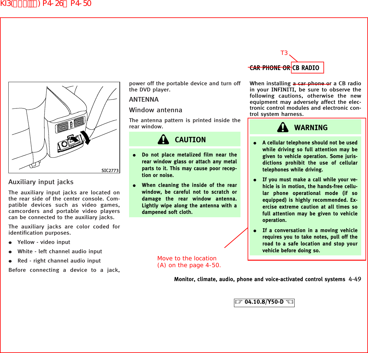 Auxiliary input jacksThe auxiliary input jacks are located onthe rear side of the center console. Com-patible devices such as video games,camcorders and portable video playerscan be connected to the auxiliary jacks.The auxiliary jacks are color coded foridentification purposes.¼Yellow - video input¼White - left channel audio input¼Red - right channel audio inputBefore connecting a device to a jack,power off the portable device and turn offthe DVD player.ANTENNAWindow antennaThe antenna pattern is printed inside therear window.CAUTION¼Do not place metalized film near therear window glass or attach any metalparts to it. This may cause poor recep-tion or noise.¼When cleaning the inside of the rearwindow, be careful not to scratch ordamage the rear window antenna.Lightly wipe along the antenna with adampened soft cloth.When installing a car phone or a CB radioin your INFINITI, be sure to observe thefollowing cautions, otherwise the newequipment may adversely affect the elec-tronic control modules and electronic con-trol system harness.WARNING¼A cellular telephone should not be usedwhile driving so full attention may begiven to vehicle operation. Some juris-dictions prohibit the use of cellulartelephones while driving.¼If you must make a call while your ve-hicle is in motion, the hands-free cellu-lar phone operational mode (if soequipped) is highly recommended. Ex-ercise extreme caution at all times sofull attention may be given to vehicleoperation.¼If a conversation in a moving vehiclerequires you to take notes, pull off theroad to a safe location and stop yourvehicle before doing so.SIC2773CAR PHONE OR CB RADIOMonitor, climate, audio, phone and voice-activated control systems 4-49੬04.10.8/Y50-D ੭T3Move to the location (A) on the page 4-50.KI3(ｵｰﾃﾞｨｵ) P4-26∼P4-50