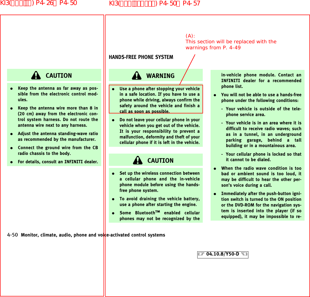 CAUTION¼Keep the antenna as far away as pos-sible from the electronic control mod-ules.¼Keep the antenna wire more than 8 in(20 cm) away from the electronic con-trol system harness. Do not route theantenna wire next to any harness.¼Adjust the antenna standing-wave ratioas recommended by the manufacturer.¼Connect the ground wire from the CBradio chassis to the body.¼For details, consult an INFINITI dealer.WARNING¼Use a phone after stopping your vehiclein a safe location. If you have to use aphone while driving, always confirm thesafety around the vehicle and finish acall as soon as possible.¼Do not leave your cellular phone in yourvehicle when you get out of the vehicle.It is your responsibility to prevent amalfunction, deformity and theft of yourcellular phone if it is left in the vehicle.CAUTION¼Set up the wireless connection betweena cellular phone and the in-vehiclephone module before using the hands-free phone system.¼To avoid draining the vehicle battery,use a phone after starting the engine.¼Some BluetoothTMenabled cellularphones may not be recognized by thein-vehicle phone module. Contact anINFINITI dealer for a recommendedphone list.¼You will not be able to use a hands-freephone under the following conditions:- Your vehicle is outside of the tele-phone service area.- Your vehicle is in an area where it isdifficult to receive radio waves; suchas in a tunnel, in an undergroundparking garage, behind a tallbuilding or in a mountainous area.- Your cellular phone is locked so thatit cannot to be dialed.¼When the radio wave condition is toobad or ambient sound is too loud, itmay be difficult to hear the other per-son’s voice during a call.¼Immediately after the push-button igni-tion switch is turned to the ON positionor the DVD-ROM for the navigation sys-tem is inserted into the player (if soequipped), it may be impossible to re-HANDS-FREE PHONE SYSTEM4-50 Monitor, climate, audio, phone and voice-activated control systems੬04.10.8/Y50-D ੭(A):This section will be replaced with the warnings from P. 4-49KI3(ﾊﾝｽﾞﾌﾘｰﾌｫﾝ) P4-50∼P4-57KI3(ｵｰﾃﾞｨｵ) P4-26∼P4-50