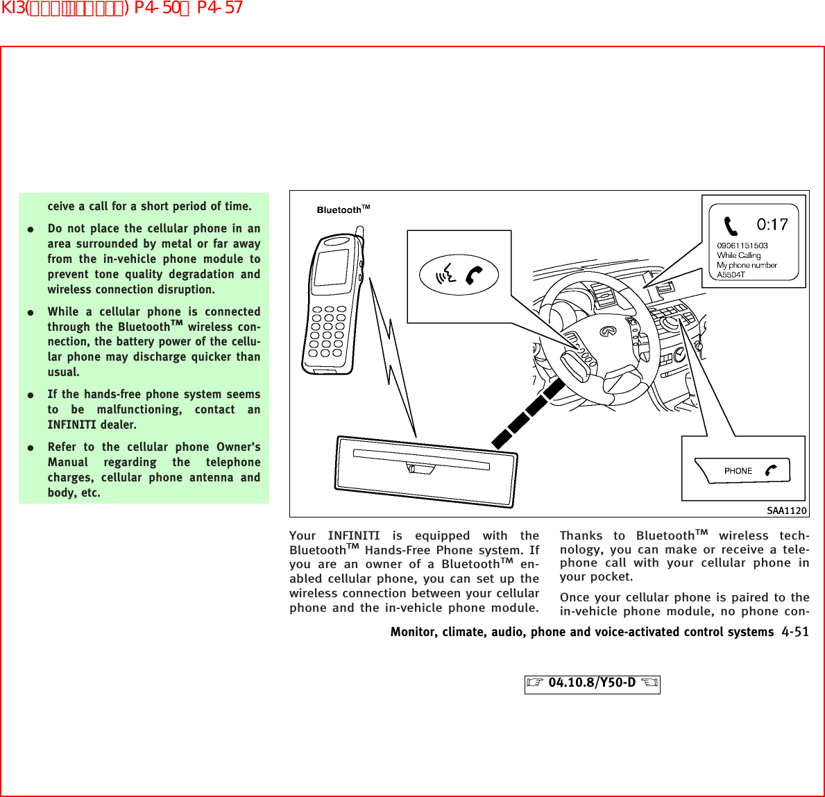 ceive a call for a short period of time.¼Do not place the cellular phone in anarea surrounded by metal or far awayfrom the in-vehicle phone module toprevent tone quality degradation andwireless connection disruption.¼While a cellular phone is connectedthrough the BluetoothTMwireless con-nection, the battery power of the cellu-lar phone may discharge quicker thanusual.¼If the hands-free phone system seemsto be malfunctioning, contact anINFINITI dealer.¼Refer to the cellular phone Owner’sManual regarding the telephonecharges, cellular phone antenna andbody, etc.Your INFINITI is equipped with theBluetoothTMHands-Free Phone system. Ifyou are an owner of a BluetoothTMen-abled cellular phone, you can set up thewireless connection between your cellularphone and the in-vehicle phone module.Thanks to BluetoothTMwireless tech-nology, you can make or receive a tele-phone call with your cellular phone inyour pocket.Once your cellular phone is paired to thein-vehicle phone module, no phone con-SAA1120Monitor, climate, audio, phone and voice-activated control systems 4-51੬04.10.8/Y50-D ੭KI3(ﾊﾝｽﾞﾌﾘｰﾌｫﾝ) P4-50∼P4-57