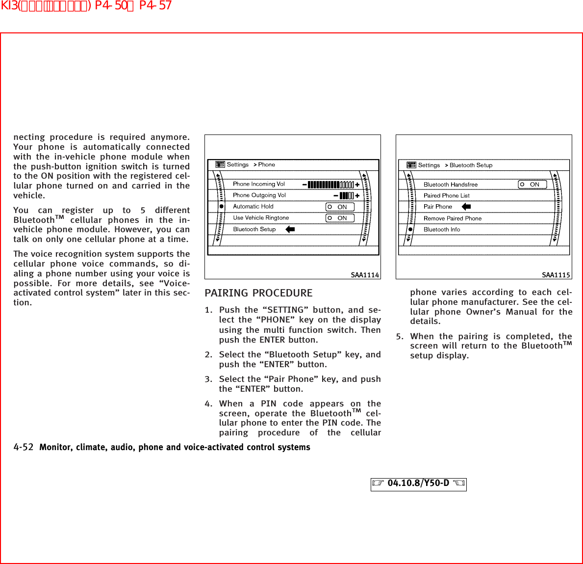 necting procedure is required anymore.Your phone is automatically connectedwith the in-vehicle phone module whenthe push-button ignition switch is turnedto the ON position with the registered cel-lular phone turned on and carried in thevehicle.You can register up to 5 differentBluetoothTMcellular phones in the in-vehicle phone module. However, you cantalk on only one cellular phone at a time.The voice recognition system supports thecellular phone voice commands, so di-aling a phone number using your voice ispossible. For more details, see “Voice-activated control system” later in this sec-tion.PAIRING PROCEDURE1. Push the “SETTING” button, and se-lect the “PHONE” key on the displayusing the multi function switch. Thenpush the ENTER button.2. Select the “Bluetooth Setup” key, andpush the “ENTER” button.3. Select the “Pair Phone” key, and pushthe “ENTER” button.4. When a PIN code appears on thescreen, operate the BluetoothTMcel-lular phone to enter the PIN code. Thepairing procedure of the cellularphone varies according to each cel-lular phone manufacturer. See the cel-lular phone Owner’s Manual for thedetails.5. When the pairing is completed, thescreen will return to the BluetoothTMsetup display.SAA1114 SAA11154-52 Monitor, climate, audio, phone and voice-activated control systems੬04.10.8/Y50-D ੭KI3(ﾊﾝｽﾞﾌﾘｰﾌｫﾝ) P4-50∼P4-57