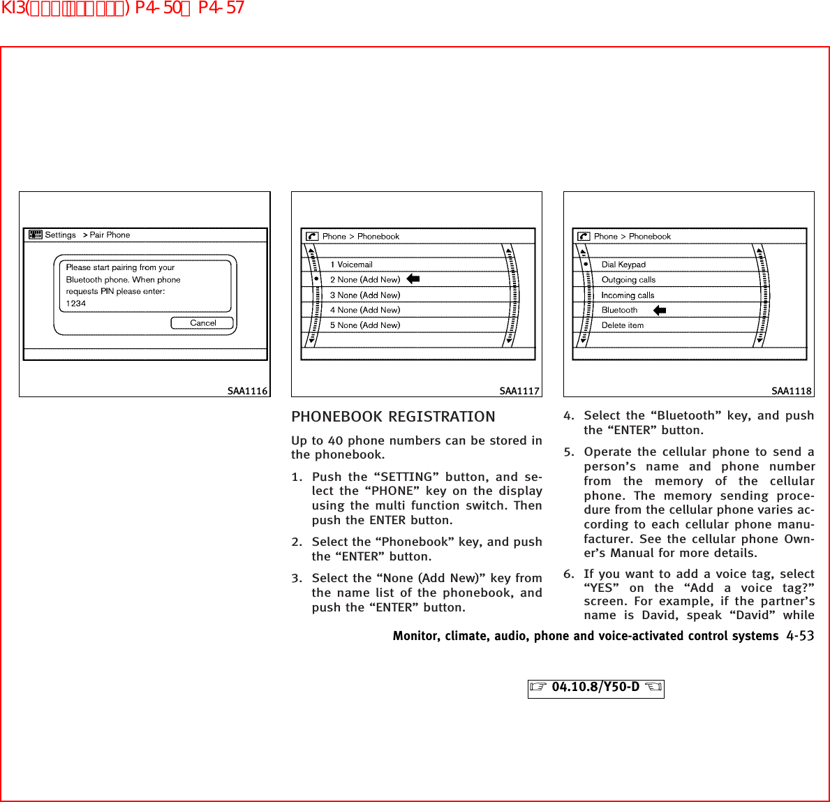 PHONEBOOK REGISTRATIONUp to 40 phone numbers can be stored inthe phonebook.1. Push the “SETTING” button, and se-lect the “PHONE” key on the displayusing the multi function switch. Thenpush the ENTER button.2. Select the “Phonebook” key, and pushthe “ENTER” button.3. Select the “None (Add New)” key fromthe name list of the phonebook, andpush the “ENTER” button.4. Select the “Bluetooth” key, and pushthe “ENTER” button.5. Operate the cellular phone to send aperson’s name and phone numberfrom the memory of the cellularphone. The memory sending proce-dure from the cellular phone varies ac-cording to each cellular phone manu-facturer. See the cellular phone Own-er’s Manual for more details.6. If you want to add a voice tag, select“YES” on the “Add a voice tag?”screen. For example, if the partner’sname is David, speak “David” whileSAA1116 SAA1117 SAA1118Monitor, climate, audio, phone and voice-activated control systems 4-53੬04.10.8/Y50-D ੭KI3(ﾊﾝｽﾞﾌﾘｰﾌｫﾝ) P4-50∼P4-57