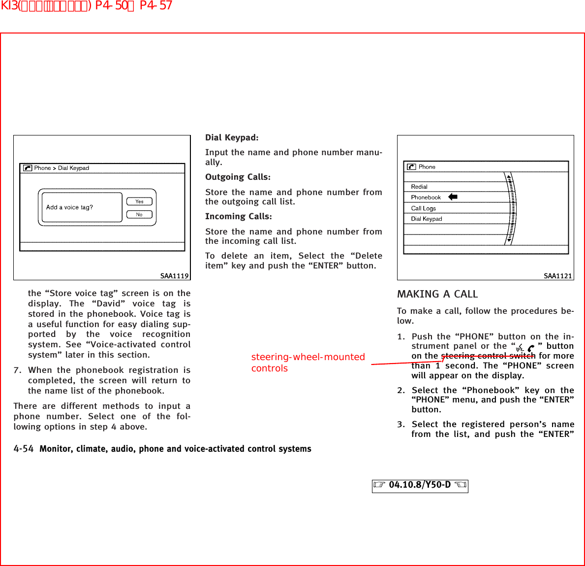 the “Store voice tag” screen is on thedisplay. The “David” voice tag isstored in the phonebook. Voice tag isa useful function for easy dialing sup-ported by the voice recognitionsystem. See “Voice-activated controlsystem” later in this section.7. When the phonebook registration iscompleted, the screen will return tothe name list of the phonebook.There are different methods to input aphone number. Select one of the fol-lowing options in step 4 above.Dial Keypad:Input the name and phone number manu-ally.Outgoing Calls:Store the name and phone number fromthe outgoing call list.Incoming Calls:Store the name and phone number fromthe incoming call list.To delete an item, Select the “Deleteitem” key and push the “ENTER” button.MAKING A CALLTo make a call, follow the procedures be-low.1. Push the “PHONE” button on the in-strument panel or the “ ” buttonon the steering control switch for morethan 1 second. The “PHONE” screenwill appear on the display.2. Select the “Phonebook” key on the“PHONE” menu, and push the “ENTER”button.3. Select the registered person’s namefrom the list, and push the “ENTER”SAA1119 SAA11214-54 Monitor, climate, audio, phone and voice-activated control systems੬04.10.8/Y50-D ੭steering-wheel-mountedcontrolsKI3(ﾊﾝｽﾞﾌﾘｰﾌｫﾝ) P4-50∼P4-57