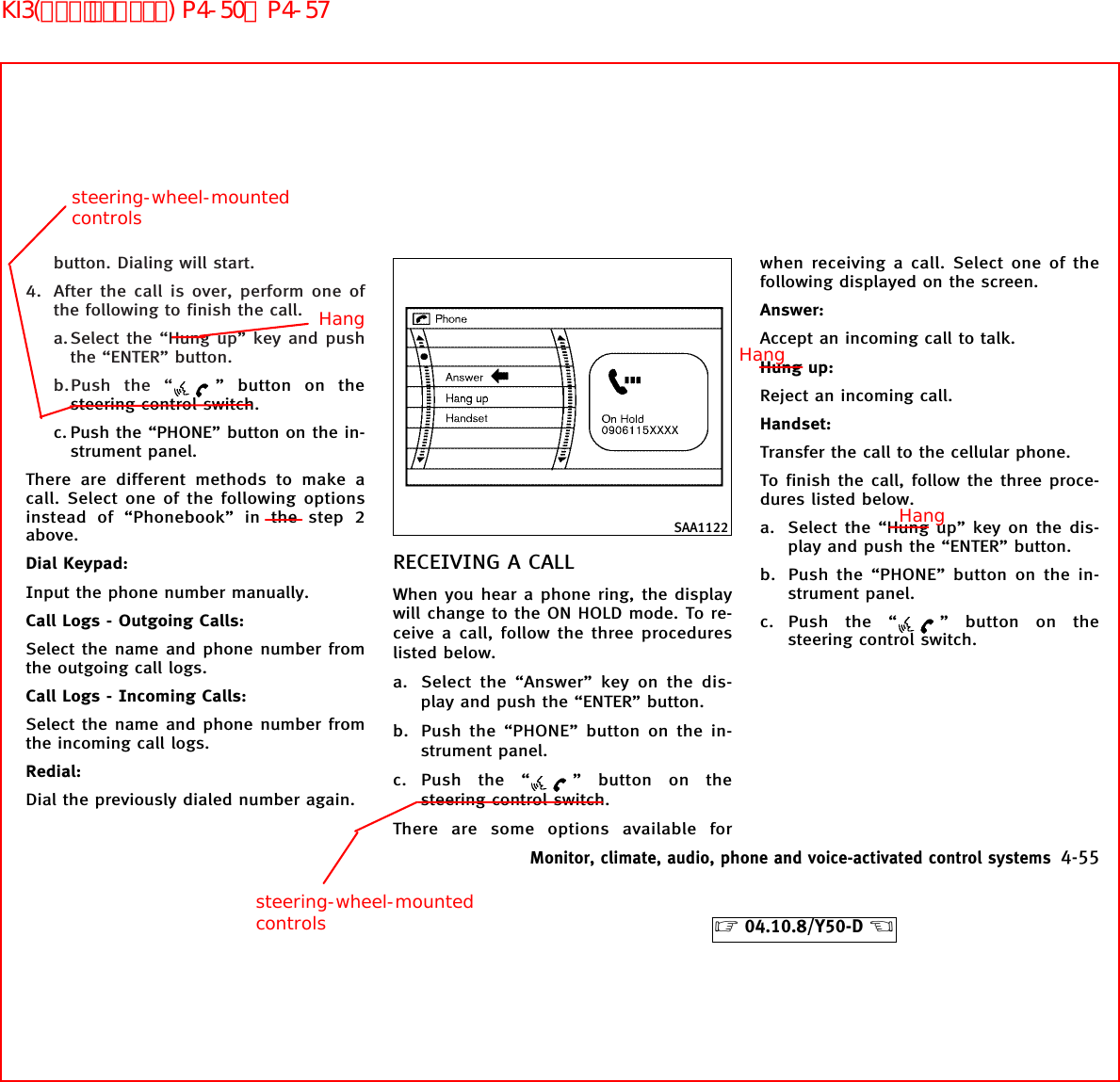 button. Dialing will start.4. After the call is over, perform one ofthe following to finish the call.a.Select the “Hung up” key and pushthe “ENTER” button.b.Push the “ ” button on thesteering control switch.c. Push the “PHONE” button on the in-strument panel.There are different methods to make acall. Select one of the following optionsinstead of “Phonebook” in the step 2above.Dial Keypad:Input the phone number manually.Call Logs - Outgoing Calls:Select the name and phone number fromthe outgoing call logs.Call Logs - Incoming Calls:Select the name and phone number fromthe incoming call logs.Redial:Dial the previously dialed number again.RECEIVING A CALLWhen you hear a phone ring, the displaywill change to the ON HOLD mode. To re-ceive a call, follow the three procedureslisted below.a. Select the “Answer” key on the dis-play and push the “ENTER” button.b. Push the “PHONE” button on the in-strument panel.c. Push the “ ” button on thesteering control switch.There are some options available forwhen receiving a call. Select one of thefollowing displayed on the screen.Answer:Accept an incoming call to talk.Hung up:Reject an incoming call.Handset:Transfer the call to the cellular phone.To finish the call, follow the three proce-dures listed below.a. Select the “Hung up” key on the dis-play and push the “ENTER” button.b. Push the “PHONE” button on the in-strument panel.c. Push the “ ” button on thesteering control switch.SAA1122Monitor, climate, audio, phone and voice-activated control systems 4-55੬04.10.8/Y50-D ੭Hangsteering-wheel-mountedcontrolssteering-wheel-mountedcontrolsHangHangKI3(ﾊﾝｽﾞﾌﾘｰﾌｫﾝ) P4-50∼P4-57